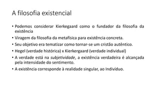 A filosofia existencial
• Podemos considerar Kierkegaard como o fundador da filosofia da
existência
• Viragem da filosofia da metafísica para existência concreta.
• Seu objetivo era tematizar como tornar-se um cristão autêntico.
• Hegel (verdade histórica) x Kierkergaard (verdade individual)
• A verdade está na subjetividade, a existência verdadeira é alcançada
pela intensidade do sentimento.
• A existência corresponde à realidade singular, ao Indivíduo.
 