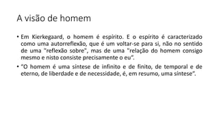 A visão de homem
• Em Kierkegaard, o homem é espírito. E o espírito é caracterizado
como uma autorreflexão, que é um voltar-se para si, não no sentido
de uma "reflexão sobre", mas de uma "relação do homem consigo
mesmo e nisto consiste precisamente o eu“.
• “O homem é uma síntese de infinito e de finito, de temporal e de
eterno, de liberdade e de necessidade, é, em resumo, uma síntese“.
 
