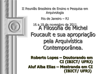 A Filosofia de Michel Foucault e sua apropriação pela Arquivística Contemporânea. Roberto Lopes – Doutorando em CI (IBICT/ UFRJ) Aluf Alba Elias – Mestranda em CI (IBICT/ UFRJ)  II Reunião Brasileira de Ensino e Pesquisa em Arquivologia Rio de Janeiro – RJ 16 a 18 de novembro de 2011 
