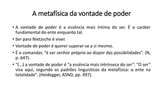 A metafísica da vontade de poder
• A vontade de poder é a essência mais íntima do ser. É o caráter
fundamental do ente enquanto tal.
• Ser para Nietzsche é viver.
• Vontade de poder é querer superar-se a si mesmo.
• É o comandar, “é ser senhor próprio ao dispor das possibilidades”. (N,
p. 647).
• “(...) a vontade de poder é “a essência mais intrínseca do ser”. “O ser”
visa aqui, segundo os padrões linguísticos da metafísica: o ente na
totalidade”. (Heidegger, ASND, pp. 497).
 