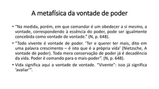 A metafísica da vontade de poder
• “Na medida, porém, em que comandar é um obedecer a si mesmo, a
vontade, correspondendo à essência do poder, pode ser igualmente
concebida como vontade de vontade.” (N, p. 648).
• “Todo vivente é vontade de poder. ‘Ter e querer ter mais, dito em
uma palavra crescimento – é isto que é a própria vida’ (Nietzsche, A
vontade de poder). Toda mera conservação de poder já é decadência
da vida. Poder é comando para o mais-poder”. (N, p. 648).
• Vida significa aqui a vontade de vontade. “Vivente”: isso já significa
‘avaliar’”.
 