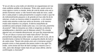 "E se um dia ou uma noite um demônio se esgueirasse em tua
mais solitária solidão e te dissesse: "Esta vida, assim como tu
vives agora e como a viveste, terás de vivê-la ainda uma vez e
ainda inúmeras vezes: e não haverá nela nada de novo, cada
dor e cada prazer e cada pensamento e suspiro e tudo o que há
de indivisivelmente pequeno e de grande em tua vida há de te
retornar, e tudo na mesma ordem e sequência - e do mesmo
modo esta aranha e este luar entre as árvores, e do mesmo
modo este instante e eu próprio. A eterna ampulheta da
existência será sempre virada outra vez, e tu com ela, poeirinha
da poeira!". Não te lançarias ao chão e rangerias os dentes e
amaldiçoarias o demônio que te falasses assim? Ou viveste
alguma vez um instante descomunal, em que lhe responderías:
"Tu és um deus e nunca ouvi nada mais divino!" Se esse
pensamento adquirisse poder sobre ti, assim como tu és, ele te
transformaria e talvez te triturasse: a pergunta diante de tudo e
de cada coisa: "Quero isto ainda uma vez e inúmeras vezes?"
pesaria como o mais pesado dos pesos sobre o teu agir! Ou,
então, como terias de ficar de bem contigo e mesmo com a
vida, para não desejar nada mais do que essa última, eterna
confirmação e chancela?"
 