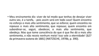 • Meu ensinamento diz: viver de tal modo que tenhas de desejar viver
outra vez, é a tarefa, - pois assim será em todo caso! Quem encontra
no esforço o mais alto sentimento, que se esforce; quem encontra no
repouso o mais alto sentimento, que repouse; quem encontra em
subordinar-se, seguir, obedecer, o mais alto sentimento, que
obedeça. Mas que tome consciência do que é que lhe dá o mais alto
sentimento, e não receio nenhum meio! Isso vale a eternidade! [§27
da primavera-outono de 1881] (NIETZSCHE, 1978b, p. 390).
 