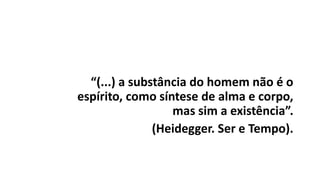 “(...) a substância do homem não é o
espírito, como síntese de alma e corpo,
mas sim a existência”.
(Heidegger. Ser e Tempo).
 