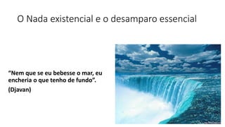 O Nada existencial e o desamparo essencial
“Nem que se eu bebesse o mar, eu
encheria o que tenho de fundo”.
(Djavan)
 