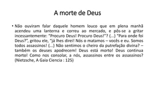 A morte de Deus
• Não ouviram falar daquele homem louco que em plena manhã
acendeu uma lanterna e correu ao mercado, e pôs-se a gritar
incessantemente: “Procuro Deus! Procuro Deus!”? (...) “Para onde foi
Deus?”, gritou ele, “já lhes direi! Nós o matamos – vocês e eu. Somos
todos assassinos! (...) Não sentimos o cheiro da putrefação divina? –
também os deuses apodrecem! Deus está morto! Deus continua
morto! Como nos consolar, a nós, assassinos entre os assassinos?
(Nietzsche, A Gaia Ciencia : 125)
 