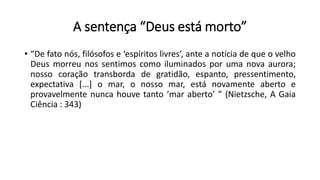A sentença “Deus está morto”
• “De fato nós, filósofos e ‘espíritos livres’, ante a notícia de que o velho
Deus morreu nos sentimos como iluminados por uma nova aurora;
nosso coração transborda de gratidão, espanto, pressentimento,
expectativa [...] o mar, o nosso mar, está novamente aberto e
provavelmente nunca houve tanto ‘mar aberto’ ” (Nietzsche, A Gaia
Ciência : 343)
 