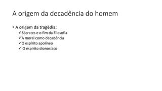A origem da decadência do homem
• A origem da tragédia:
✓Sócrates e o fim da Filosofia
✓A moral como decadência
✓O espírito apolíneo
✓ O espirito dionosíaco
 