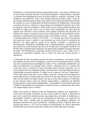Explicamos o comportamento humano apresentando razões e não causas. Dirigimo-nos
ao nosso futuro tomando decisões e não fazendo predições. Compreendemos o passado
e o presente da humanidade por meio de nossos objetivos, emoções e atividade, e não
mediante teorias preditivas. Todas essas distinções parecem suscitar a idéia;, se não de
um mundo especificamente humano, pelo menos de um modo especificamente humano
de conceber as coisas. Grande parte da filosofia posterior de Wittgenstein volta-se para
a tarefa de descrever e analisar as características do entendimento humano, bem como
de aniquilar o que ele considerou a vulgar ilusão de que a ciência poderia produzir uma
descrição de todas essas coisas com as quais nossa humanidade (ou, para falar de
maneira mais filosófica, nossa existência como agentes racionais) está mesclada. Ele
defende não somente a posição de que nosso conhecimento de nossas próprias mentes
pressupõe o conhecimento das mentes de outros, mas também a de que – como assinala
o fenomenologista Max Scheler (1874-1928) – "a convicção que temos da existência
das mentes de outros é anterior e mais profunda que nassa crença na existência da
natureza". Em outras palavras, apesar de ter atacado o método e a metafísica da
fenomenologia, Wittgenstein compartilha com os fenomenologistas o sentido de que há
um mistério nas coisas humanas que não será revelado pela investigação científica. Tal
mistério não é dissipado pela explicação, mas apenas pela cuidadosa descrição filosófica
do "dado". Para Wittgenstein, a diferença reside no fato de que o que é "dado" não é o
conteúdo da experiência imediata, mas as formas de vida que tornam possível a
experiência.

A destruição da ilusão da primeira pessoa tem duas conseqüências. Em primeiro lugar,
não podemos iniciar nossas investigações a partir do caso da primeira pessoa e pensar
que ela nos proporciona um paradigma de certeza. Pois, considerada isoladamente, ela
nada nos proporciona. Em segundo lugar, embora a distinção entre ser e parecer não
exista para mim no momento em que contemplo minhas próprias sensações, isso só
ocorre porque falo uma linguagem pública que determina essa propriedade peculiar do
conhecimento da primeira pessoa. O colapso do ser e parecer é um caso "degenerado".
Assim sendo, posso saber que, se esse colapso é possível, é porque há outras pessoas no
mundo além de mim e porque tenho em comum com elas uma natureza e uma forma de
vida. De fato, habito um mundo objetivo em que as coisas são ou podem ser diferentes
do que parecem. Desse modo, de maneira surpreendente, o argumento da Dedução
Transcendental de Kant acaba fundamentado. A precondição do autoconhecimento (da
Unidade Transcendental da Apercepção) é, afinal de contas, o conhecimento dos outros
e do mundo objetivo que os contém.

Muita coisa mudou na filosofia desde que Wittgenstein produziu seus argumentos, e
muita coisa não mudou. Entretanto, de uma coisa se pode ter certeza. A suposição de
que existe a certeza da primeira pessoa, que proporciona um ponto de partida para a
investigação filosófica e que levou ao racionalismo de Descartes e ao empirismo de
Hume, bem como a grande parte da epistemologia e da metafísica modernas, foi
finalmente deslocada do centro da filosofia. A ambição de Kant e Hegel de obter uma
filosofia que remova o "eu" [self ] do limiar do conhecimento; de modo a finalmente
transformá-la numa forma enriquecida acabada, talvez tenha sido agora realizada.
 