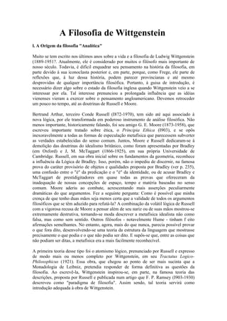 A Filosofia de Wittgenstein
l. A Origem da filosofia "Analítica"

Muito se tem escrito nos últimos anos sobre a vida e a filosofia de Ludwig Wittgenstein
(1889-1951?. Atualmente, ele é considerado por muitos o filósofo mais importante de
nosso século. Todavia, é difícil enquadrar seu pensamento na história da filosofia, em
parte devido à sua iconoclasta posterior e, em parte, porque, como Frege, ele parte de
reflexões que, à luz dessa história, podem parecer provincianas e até mesmo
desprovidas de qualquer importância filosófica. Portanto, à guisa de introdução, é
necessário dizer algo sobre o estado da filosofia inglesa quando Wittgenstein veio a se
interessar por ela. Tal interesse prenunciou a prolongada influência que as idéias
vienenses vieram a exercer sobre o pensamento angloamericano. Devemos retroceder
um pouco no tempo, até as doutrinas de Russell e Moore.

Bertrand Arthur, terceiro Conde Russell (I872-1970), tem sido até aqui associado à
nova lógica, por ele transformada em poderoso instrumento de análise filosófica. Não
menos importante, historicamente falando, foi seu amigo G. E. Moore (1873-1958), que
escreveu importante tratado sobre ética, o Principia Ethica (I903), e se opôs
inexoravelmente a todas as formas de especulação metafísica que parecessem subverter
as verdades estabelecidas do senso comum. Juntos, Moore e Russell dedicaram-se à
demolição das doutrinas do idealismo britânico, como foram apresentadas por Bradley
(em Oxford) e J, M. McTaggart (1866-1925), em sua própria Universidade de
Cambridge. Russell, em sua obra inicial sobre os fundamentos da geometria, reconhece
a influência da Lógica de Bradley. Isso, porém, não o impediu de discernir, na famosa
prova do caráter provisório de objetos e qualidades proposta por Bradley (ver p. 235),
uma confusão entre o "é" da predicação e o "é" da identidade, ou de acusar Bradley e
McTaggart de prestidigitadores em quase todas as provas que ofereceram da
inadequação de nossas concepções de espaço, tempo e matéria baseadas no senso
comum. Moore aderiu ao combate, acrescentando mais asserções peculiarmente
dramáticas do que argumentos. Fez a seguinte pergunta: Como é possível que minha
crença de que tenho duas mãos seja menos certa que a validade de todos os argumentos
filosóficos que se têm aduzido para refutá-la? A combinação da volátil lógica de Russell
com a vigorosa recusa de Moore a pensar além de seu nariz ou de suas mãos mostrou-se
extremamente destrutiva, tornando-se moda descrever a metafísica idealista não como
falsa, mas como sem sentido. Outros filósofos - notavelmente Hume - tinham f eito
afirmações semelhantes. No entanto, agora, mais do que nunca, parecia possível provar
o que fora dito, desenvolvendo-se uma teoria da estrutura da linguagem que mostrasse
precisamente o que podia e o que não podia ser dito. E supôs-se que, entre as coisas que
não podiam ser ditas, a metafísica era a mais facilmente reconhecível.

A primeira teoria desse tipo foi o atomismo lógico, prenunciado por Russell e expresso
de modo mais ou menos completo por Wittgenstein, em seu Tractatus Logico-
Philosophicus (1921). Essa obra, que chegou ao ponto de ser mais sucinta que a
Monadologia de Leibniz, pretendia responder de forma definitiva as questões da
filosofia. Ao escrevê-la, Wittgenstein inspirou-se, em parte, na famosa teoria das
descrições, proposta por Russell e publicada num artigo que F. P. Ramsey (I903-1930)
descreveu como "paradigma de filosofia". Assim sendo, tal teoria servirá como
introdução adequada à obra de Wittgenstein.
 