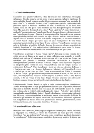 2. A Teoria das Descrições

É estranho, e no entanto verdadeiro, o fato de uma das mais importantes publicações
referentes à filosofia moderna ter tido como objetivo aparente explicar o significado do
artigo definido. Russell pergunta: qual a diferença entre as sentenças "uma montanha de
ouro existe" e ``a montanha de ouro existe"? A primeira expressão é assim explicada
pela nova lógica: o predicado "montanha de ouro" é instanciado ou, de modo mais
formal, existe um x tal que x é uma montanha de ouro. Essa proposição é obviamente
falsa. Mas que dizer da segunda proposição? Aqui, a palavra "o" parece transformar o
predicado "montanha de ouro" naquilo que Russell chamaria de expressão denotadora (e
que Frege chamou de nome). Trata-se de um estranho efeito da gramática, que tem uma
conseqüência lógica ainda mais estranha, ou seja, a de que a sentença parece referir-se a
alguma coisa - a montanha de ouro. Mas como é isso possível, se não existe montanha
de ouro? Russell alegou que temos aqui um caso paradigmático de uma forma
gramatical que dissimula a forma lógica de uma sentença. Tomando como exemplo sua
própria definição e a implícita definição fregeana de números, oferece uma definição
implícita da palavra "o". Não podemos dizer explicitamente o que o termo "o" denota,
mas podemos mostrar como eliminá-lo de todas as sentenças em que ocorre.

Consideremos a sentença "o Rei da França é calvo". Para que isso seja verdade, deve
existir um rei da França e ele deve ser calvo. Ademais, para apreender o sentido
distintivo da palavra "o", devemos acrescentar que só existe um rei da França. As
condições que formam a sentença verdadeira conferem-lhe o significado;
conseqüentemente, podemos dizer que "o Rei da França é calvo" eqüivale à conjunção
de três proposições: "existe um rei da França; tudo que é rei da França é calvo; e só
existe um rei da França''. (Mais formalmente - existe um x tal que x é um rei da França e
x é calvo, e, para todo y, se y é um rei da França, y é idêntico a x.) Essa análise leva-nos
a concluir que, se não existe um rei da França, a sentença original é falsa. A expressão
"o Rei da França", que parecia uma expressão denotadora ou nome, de fato não é tal
coisa, mas um predicado associado a uma alegação existencial oculta. Como Russell
assinala, o Rei da França é uma ficção lógica (Podemos encontrar um antecedente
histórico para esse tipo de teoria filosófica na teoria benthamita das ficções.)

Filosoficamente falando, Russell se opôs a certos fenomenologistas (notadamente,
Alexius Meinong (1853-1920)), que pretenderam concluir que, se podemos pensar em
algo como a montanha de ouro, essa coisa deve, em certo sentido, existir. (Se o leitor
não gosta da palavra "existir', então se oferece outra palavra - "subsistir' - para não ferir
suas delicadas suscetibilidades lógicas.) Russell não chegou a compreender totalmente
que Meinong e seus companheiros se dedicaram menos à investigação da lógica da
denotação que ao exame do "objeto" intencional" do pensamento. Entretanto, seja como
for, o argumento de Russell presta-se à generalização imediata, proporcionando, nessa
forma generalizada, uma base para a filosofia do Tractatus.

3. 0 atomismo lógico e o Tractatus

De acordo com o Tractatus, tudo que pode ser pensado também pode ser dito. 0s limites
da linguagem são, portanto, os limites do pensamento, de modo que uma completa
filosofia do " do que pode ser dito" será uma teoria completa do que Kant denominara
"o entendimento". Todos os problemas metafísicos decorrem da tentativa de dizer o que
 