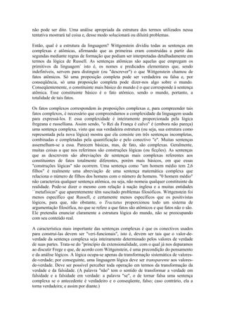 não pode ser dito. Uma análise apropriada da estrutura dos termos utilizados nessa
tentativa mostrará tal coisa e, desse modo solucionará ou diluirá problemas.

Então, qual é a estrutura da linguagem? Wittgenstein dividiu todas as sentenças em
complexas e atômicas, afirmando que as primeiras eram construídas a partir das
segundas mediante regras de formação que podiam ser interpretadas detalhadamente em
termos da lógica de Russell. As sentenças atômicas são aquelas que empregam os
primitivos da linguagem` isto é, os nomes e predicados elementares que, sendo
indefiníveis, servem para distinguir (ou "descrever") o que Wittgenstein chamou de
fatos atômicos. Só uma proposição completa pode ser verdadeira ou falsa e, por
conseqüência, só uma proposição completa pode dizer-nos algo sobre o mundo.
Conseqüentemente, o constituinte mais básico do mundo é o que corresponde à sentença
atômica. Esse constituinte básico é o fato atômico, sendo o mundo, portanto, a
totalidade de tais fatos.

Os fatos complexos correspondem às proposições complexas e, para compreender tais
fatos complexos, é necessário que compreendamos a complexidade da linguagem usada
para expressá-los. E essa complexidade é inteiramente proporcionada pela lógica
fregeana e russelliana. Assim sendo, "o Rei da França é calvo" é (embora não pareça)
uma sentença complexa, visto que sua verdadeira estrutura (ou seja, sua estrutura como
representada pela nova lógica) mostra que ela consiste em três sentenças incompletas,
combinadas e completadas pela quantificação e pelo conectivo "e". Muitas sentenças
assemelham-se a essa. Parecem básicas, mas, de fato, são complexas. Geralmente,
muitas coisas a que nos referimos são construções lógicas (ou ficções). As sentenças
que as descrevem são abreviações de sentenças mais complexas referentes aos
constituintes de fatos totalmente diferentes, porém mais básicos, em que essas
"construções lógicas" não ocorrem. Uma sentença como "um homem médio tem 2,6
filhos" é realmente uma abreviação de uma sentença matemática complexa que
relaciona o número de filhos dos homens com o número de homens. "0 homem médio"
não caracteriza qualquer sentença atômica, ou seja, não nomeia qualquer constituinte da
realidade. Pode-se dizer o mesmo com relação à nação inglesa e a muitas entidades
``metafísicas" que aparentemente têm suscitado problemas filosóficos. Wittgenstein foi
menos específico que Russell, e certamente menos específicos que os positivistas
lógicos, para que, não obstante, o Tractatus proporcionou todo um sistema de
argumentação filosófica, no que se refere a que fatos são atômicos e que fatos não o são.
Ele pretendia enunciar claramente a estrutura lógica do mundo, não se preocupando
com seu conteúdo real.

A característica mais importante das sentenças complexas é que os conectivos usados
para construí-las devem ser "veri-funcionais", isto é, devem ser tais que o valor-de-
verdade da sentença complexa seja inteiramente determinado pelos valores de verdade
de suas partes. Trata-se do "princípio da extensionalidade, com o qual já nos deparamos
ao discutir Frege e que, de acordo com Wittgenstein, é uma precondição do pensamento
e da análise lógicos. A lógica ocupa-se apenas da transformação sistemática de valores-
de-verdade; por conseguinte, uma linguagem lógica deve ser transparente aos valores-
de-verdade. Deve ser possível perceber toda operação em termos da transformação da
verdade e da falsidade. (A palavra "não" tem o sentido de transformar a verdade em
falsidade e a falsidade em verdade: a palavra "se", o de tornar falsa uma sentença
complexa se o antecedente é verdadeiro e o conseqüente, falso; caso contrário, ela a
torna verdadeira; e assim por diante.)
 