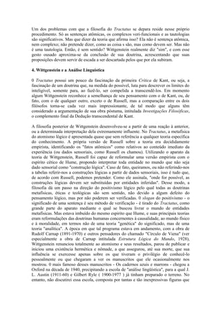 Um dos problemas com que a filosofia do Tractatus se depara reside nesse próprio
procedimento. Só as sentenças atômicas, os complexos veri-funcionais e as tautologias
são significativos. Mas que dizer da teoria que afirma isso? Ela não é sentença atômica,
nem complexo; não pretende dizer, como as coisa s são, mas como devem ser. Mas não
é uma tautologia. Então, é sem sentido? Wittgenstein realmente diz "sim", e com esse
gesto ousado aproxima-se da conclusão de sua doutrina, acrescentando que suas
proposições devem servir de escada a ser descartada pelos que por ela subiram.

4. Wittgenstein e a Análise Linguística

0 Tractatus possui um pouco da fascinação da primeira Crítica de Kant, ou seja, a
fascinação de um doutrina que, na medida do possível, luta para descrever os limites do
inteligível, somente para, ao fazê-lo, ser compelida a transcendê-los. Em momento
algum Wittgenstein reconhece a semelhança de seu pensamento com o de Kant, ou, de
fato, com o de qualquer outro, exceto o de Russell, mas a comparação entre os dois
filósofos torna-se cada vez mais impressionante, de tal modo que alguns têm
considerado a argumentação de sua obra póstuma, intitulada Investigações Filosóficas,
o complemento final da Dedução transcendental de Kant.

A filosofia posterior de Wittgenstein desenvolveu-se a partir de uma reação à anterior,
ou a determinada interpretação dela extremamente influente. No Tractatus, a metafísica
do atomismo lógico é apresentada quase que sem referência a qualquer teoria específica
do conhecimento. A própria versão de Russell sobre a teoria era decididamente
empirista, identificando os "fatos atômicos" como relativos ao conteúdo imediato da
experiência (ou dados sensoriais, como Russell os chamou). Utilizando o aparato da
teoria de Wittgenstein, Russell foi capaz de reformular uma versão empirista com o
espírito cético de Hume, propondo interpretar toda entidade no mundo que não seja
dado sensorial como "construção lógica". Caso de fato, queiramos, ou não referindo-nos
a tabelas referir-nos a construções lógicas a partir de dados sensoriais, isso é tudo que,
de acordo com Russell, podemos pretender. Como ele assinala, "onde for possível, as
construções lógicas devem ser substituídas por entidades inferidas". Desse modo, a
filosofia dá um passo na direção do positivismo lógico pelo qual todas as doutrinas
metafísicas, éticas e teológicas são sem sentido, não devido a algum defeito do
pensamento lógico, mas por não poderem ser verificadas. 0 slogan do positivismo - o
significado de uma sentença é seu método de verificação - é tirado do Tractatus, como
grande parte do aparato mediante o qual se buscou livrar o mundo de entidades
metafísicas. Mas estava imbuído do mesmo espirito que Hume, e suas principais teorias
eram reformulações das doutrinas humanas concernentes à causalidade, ao mundo físico
e à moralidade, em termos não de uma teoria "genética" do significado, mas de uma
teoria "analítica". A época em que tal programa estava em andamento, com a obra de
Rudolf Carnap (1891-1970) e outros pensadores do chamado "Círculo de Viena" (ver
especialmente a obra de Carnap intitulada Estrutura Lógica do Mundo, 1928),
Wittgenstein renunciou totalmente ao atomismo e seus resultados, parou de publicar e
iniciou uma existência hermética e nômade, a que assegurou, até sua morte, que sua
influência se exercesse apenas sobre os que tiveram o privilégio de conhecê-lo
pessoalmente ou que chegaram a ver os manuscritos que ele ocasionalmente nos
mostrou. 0 mais famoso desses manuscritos - Os cadernos azuis e marrons - chegou a
Oxford na década de 1940, precipitando a escola de "análise lingüística", para a qual J.
L. Austin (1911-60) e Gilbert Ryle ( 1900-1977 ) já tinham preparado o terreno. No
entanto, não discutirei essa escola, composta por tantas e tão inexpressivas figuras que
 