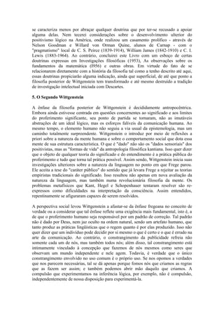 se caracteriza menos por abraçar qualquer doutrina que por ter-se recusado a apoiar
alguma delas. Nem tecerei considerações sobre o desenvolvimento ulterior do
positivismo lógico na América, onde realizou um casamento prolífico - através de
Nelson Goodman e Willard von Orman Quine, alunos de Carnap - com o
"pragmatismo" local de C. S. Peirce (1839-1914), William James (1842-1910) e C. I.
Lewis (1883-1964). Ao contrário, concluirei este Livro com um esboço de certas
doutrinas expressas em Investigações filosóficas (1953), As observações sobre os
fundamentos da matemática (I956) e outras obras. Em virtude do fato de se
relacionarem diretamente com a história da filosofia tal como a tenho descrito até aqui,
essas doutrinas propiciarão alguma indicação, ainda que superficial, de até que ponto a
filosofia posterior de Wittgenstein tem transformado e até mesmo destruído a tradição
de investigação intelectual iniciada com Descartes.

5. O Segundo Wittgenstein

A ênfase da filosofia posterior de Wittgenstein é decididamente antropocêntrica.
Embora ainda estivesse centrada em questões concernentes ao significado e aos limites
do proferimento significante, seu ponto de partida se tornaram, não as imutáveis
abstrações de um ideal lógico, mas os esforços falíveis da comunicação humana. Ao
mesmo tempo, o elemento humano não seguiu a via usual da epistemologia, mas um
caminho totalmente surpreendente. Wittgenstein o introduz por meio de reflexões a
priori sobre a natureza da mente humana e sobre o comportamento social que dota essa
mente de sua estrutura característica. O que é "dado" não são os "dados sensoriais" dos
positivistas, mas as "formas de vida" da antropologia filosófica kantiana. Isso quer dizer
que o objeto de qualquer teoria do significado e do entendimento é a prática pública do
proferimento e tudo que torna tal prática possível. Assim sendo, Wittgenstein inicia suas
investigações ulteriores sobre a natureza da linguagem no ponto em que Frege parou.
Ele aceita a tese do "caráter público" do sentido que já levara Frege a rejeitar as teorias
empiristas tradicionais do significado. Isso resultou não apenas em nova avaliação da
natureza da linguagem, mas também numa revolucionária filosofia da mente. Os
problemas metafísicos que Kant, Hegel e Schopenhauer tentaram resolver são re-
expressos como dificuldades na interpretação da consciência. Assim entendidos,
repentinamente se afiguraram capazes de serem resolvidos.

A perspectiva social levou Wittgenstein a afastar-se da ênfase fregeana no conceito de
verdade ou a considerar que tal ênfase reflete uma exigência mais fundamental, isto é, a
de que o proferimento humano seja responsável por um padrão de correção. Tal padrão
não é dado por Deus, nem jaz oculto na ordem natural, sendo um artefato humano, que
tanto produz as práticas lingüísticas que o regem quanto é por elas produzido. Isso não
quer dizer que um indivíduo pode decidir por si mesmo o que é certo e o que é errado na
arte da comunicação. Ao contrário, o constrangimento da publicidade refreia não
somente cada um de nós, mas também todos nós; além disso, tal constrangimento está
intimamente vinculado à concepção que fazemos de nós mesmos como seres que
observam um mundo independente e nele agem. Todavia, é verdade que o único
constrangimento envolvido no uso comum é o próprio uso. Se nos opomos a verdades
que nos parecem necessárias, tal se dá apenas porque fomos nós que criamos as regras
que as fazem ser assim; e também podemos abrir mão daquilo que criamos. A
compulsão que experimentamos na inferência lógica, por exemplo, não é compulsão,
independentemente de nossa disposição para experimentá-la.
 