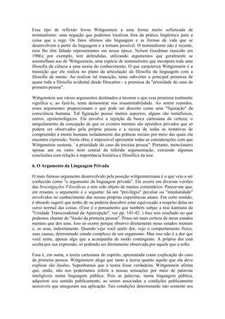 Esse tipo de reflexão levou Wittgenstein a uma forma muito sofisticada de
nominalismo: uma negação que podemos localizar fora da prática lingüística para a
coisa que a rege. Os fatos últimos são linguagem e as formas de vida que se
desenvolvem a partir da linguagem e a tornam possível. O nominalismo não é recente,
nem lhe têm faltado representantes em nossa época. Nelson Goodman (nascido em
1906), por exemplo, tem defendidas, utilizando argumentos que geralmente se
assemelham aos de 'Wittgenstein, uma espécie de nominalismo que incorpora toda uma
filosofia da ciência a uma teoria do conhecimento. O que caracteriza Wittgenstein é a
transição que ele realiza no plano da articulação da filosofia da linguagem com a
filosofia da mente. Ao realizar tal transição, tenta subverter a principal premissa de
quase toda a filosofia ocidental desde Descartes - a premissa da "prioridade do caso da
primeira pessoa".

Wittgenstein usa vários argumentos destinados a mostrar o que essa premissa realmente
significa e, ao fazê-lo, tenta demonstrar sua insustentabilidade. Ao serem reunidos,
esses argumentos proporcionam o que pode ser descrito como uma "figuração" da
consciência humana. Tal figuração possui muitos aspectos; alguns são metafísicos,
outros, epistemológicos. Ela envolve a rejeição da busca cartesiana da certeza, o
aniquilamento da concepção de que os eventos mentais são episódios privados que só
podem ser observados pela própria pessoa e a recusa de todas as tentativas de
compreender a mente humana isoladamente das práticas sociais por meio das quais ela
encontra expressão. Nesta obra, é impossível apresentar todas as considerações com que
Wittgenstein sustenta ``a prioridade do caso da terceira pessoa". Portanto, mencionarei
apenas um ou outro item central da referida argumentação, extraindo algumas
conclusões com relação à importância histórica e filosófica da tese.

6. O Argumento da Linguagem Privada

O mais famoso argumento desenvolvido pela posição wittgensteiniana é o que veio a ser
conhecido como "o argumento da linguagem privada". Ele ocorre em diversas versões
das Investigações Filosóficas e tem sido objeto de muitos comentários. Parece-me que,
em resumo, o argumento é o seguinte: há um "privilégio" peculiar ou "imediatidade"
envolvidos no conhecimento das nossas próprias experiências atuais. Em certo sentido,
é absurdo sugerir que tenho de ou poderia descobrir estar equivocado a respeito delas no
curso normal das coisas. (Esse é o pensamento que também subjaz a tese kantiana da
"Unidade Transcendental da Apercepção", ver pp. 141-42. ) Isso tem resultado no que
podemos chamar de "ilusão da primeira pessoa". Posso ter mais certeza de meus estados
mentais que dos seus. Isso só ocorre porque observo diretamente meus estados mentais
e, os seus, indiretamente. Quando vejo você sentir dor, vejo o comportamento físico,
suas causas, determinado estado complexo de um organismo. Mas isso não é a dor que
você sente, apenas algo que a acompanha de modo contingente. A própria dor está
oculta por sua expressão, só podendo ser diretamente observada por aquele que a sofre.

Essa é, em suma, a teoria cartesiana do espírito, apresentada como explicação do caso
da primeira pessoa. Wittgenstein alega que tanto a teoria quanto aquilo que ela deve
explicar são ilusões. Suponhamos que a teoria fosse verdadeira. Wittgenstein afirma
que, então, não nos poderíamos referir a nossas sensações por meio de palavras
inteligíveis numa linguagem pública. Pois as palavras, numa linguagem pública,
adquirem seu sentido publicamente, ao serem associadas a condições publicamente
acessíveis que asseguram sua aplicação. Tais condições determinarão não somente seu
 