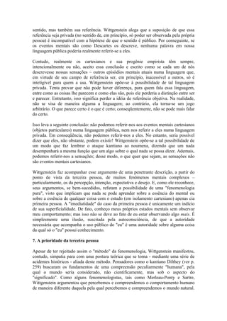 sentido, mas também sua referência. Wittgenstein alega que a suposição de que essa
referência seja privada (no sentido de, em princípio, só poder ser observada pela própria
pessoa) é incompatível com a hipótese de que o sentido é público. Por conseguinte, se
os eventos mentais são como Descartes os descreve, nenhuma palavra em nossa
linguagem pública poderia realmente referir-se a eles.

Contudo, realmente os cartesianos e sua progênie empirista têm sempre,
intencionalmente ou não, aceito essa conclusão e escrito como se cada um de nós
descrevesse nossas sensações ~ outros episódios mentais atuais numa linguagem que,
em virtude de seu campo de referência ser, em princípio, inacessível a outros, só é
inteligível para quem a usa. Wittgenstein opõe-se à possibilidade de tal linguagem
privada. Tenta provar que não pode haver diferença, para quem fala essa linguagem,
entre como as coisas lhe parecem e como elas são, pois ele perderia a distinção entre ser
e parecer. Entretanto, isso significa perder a idéia de referência objetiva. Na realidade,
não se visa de maneira alguma a linguagem; ao contrário, ela torna-se um jogo
arbitrário. O que parece certo é o que é certo; conseqüentemente, não se pode mais falar
do certo.

Isso leva a seguinte conclusão: não podemos referir-nos aos eventos mentais cartesianos
(objetos particulares) numa linguagem pública, nem nos referir a eles numa linguagem
privada. Em conseqüência, não podemos referir-nos a eles. No entanto, seria possível
dizer que eles, não obstante, podem existir! Wittgenstein opõe-se a tal possibilidade de
um modo que faz lembrar o ataque kantiano ao noumena, dizendo que um nada
desempenhará a mesma função que um algo sobre o qual nada se possa dizer. Ademais,
podemos referir-nos a sensações; desse modo, o que quer que sejam, as sensações não
são eventos mentais cartesianos.

Wittgenstein faz acompanhar esse argumento de uma penetrante descrição, a partir do
ponto de vista da terceira pessoa, de muitos fenômenos mentais complexos –
particularmente, os da percepção, intenção, expectativa e desejo. E, como ele reconhece,
seus argumentos, se bem-sucedidos, refutam a possibilidade de uma "fenomenologia
pura", visto que implicam que nada se pode aprender sobre a essência do mental ou
sobre a essência de qualquer coisa com o estudo (em isolamento cartesiano) apenas cia
primeira pessoa. A "imediatidade" do caso da primeira pessoa é unicamente um indício
de sua superficialidade. De fato, conheço meus próprios estados mentais sem observar
meu comportamento; mas isso não se deve ao fato de eu estar observando algo mais. É
simplesmente uma ilusão, suscitada pela autoconsciência, de que a autoridade
necessária que acompanha o uso público do "eu" é uma autoridade sobre alguma coisa
da qual só o "eu" possui conhecimento.

7. A prioridade da terceira pessoa

Apesar de ter rejeitado assim o "método" da fenomenologia, Wittgenstein manifestou,
contudo, simpatia para com uma postura teórica que se torna - mediante uma série de
acidentes históricos - aliada deste método. Pensadores como o kantiano Dilthey (ver p.
259) buscaram os fundamentos de uma compreensão peculiarmente "humana", pela
qual o mundo seria considerado, não cientificamente, mas sob o aspecto do
"significado". Como alguns fenomenologistas, tais como Merleau-Ponty e Sartre,
Wittgenstein argumentou que percebemos e compreendemos o comportamento humano
de maneira diferente daquela pela qual percebemos e compreendemos o mundo natural.
 