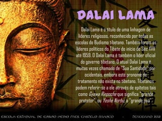 Dalai Lama
     Dalai Lama é o título de uma linhagem de
   líderes religiosos, reconhecido por todas as
escolas do Budismo tibetano. Também foram os
 líderes políticos do Tibete do início do Séc XVII
até 1959. O Dalai Lama é também o líder oficial
     do governo tibetano. O atual Dalai Lama é
 muitas vezes chamado de "Sua Santidade" por
       ocidentais, embora este pronome de
  tratamento não exista no tibetano. Tibetanos
podem referir-se a ele através de epítetos tais
   como Gyawa Rinpoche que significa "grande
    protetor", ou Yeshe Norbu, a "grande joia".
 