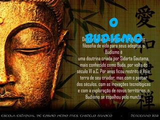 O
     Budismo
    Desconhecido por muitos e tido como
    filosofia de vida para seus adeptos, o
                   Budismo é
 uma doutrina criada por Sidarta Gautama,
  mais conhecido como Buda, por volta do
século VI a.C. Por anos ficou restrito à Ásia,
  terra de seu criador, mas com o passar
dos séculos, com as inovações tecnológicas
 e com a exploração de novos territórios, o
       Budismo se espalhou pelo mundo.
 
