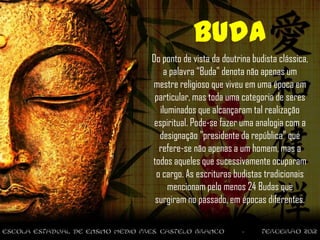 Buda
Do ponto de vista da doutrina budista clássica,
    a palavra “Buda" denota não apenas um
mestre religioso que viveu em uma época em
 particular, mas toda uma categoria de seres
   iluminados que alcançaram tal realização
 espiritual. Pode-se fazer uma analogia com a
  designação "presidente da república" que
  refere-se não apenas a um homem, mas a
todos aqueles que sucessivamente ocuparam
 o cargo. As escrituras budistas tradicionais
      mencionam pelo menos 24 Budas que
 surgiram no passado, em épocas diferentes.
 