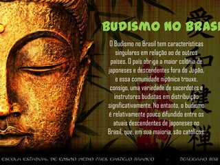Budismo no Brasi
 O Budismo no Brasil tem características
    singulares em relação ao de outros
 países. O país abriga a maior colônia de
japoneses e descendentes fora do Japão,
    e essa comunidade nipônica trouxe,
 consigo, uma variedade de sacerdotes e
   instrutores budistas em distribuição
significativamente. No entanto, o budismo
é relativamente pouco difundido entre os
  atuais descendentes de japoneses no
Brasil, que, em sua maioria, são católicos.
 