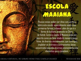 Escola
       Maaiana
    Poucas coisas podem ser ditas com certeza
   sobre esta escola, especialmente sobre suas
    primeiras formas, indianas, além de que é a
       forma de budismo praticada na China,
  no Vietnã, Coreia e Japão. O Maaiana pode ser
 descrito como um feixe atado de maneira pouco
 firme, de diversos ensinamentos, que conseguiu
    englobar as diversas e contrastantes ideias
encontradas naqueles diversos ensinamentos dos
            elementos que o compõem.
 