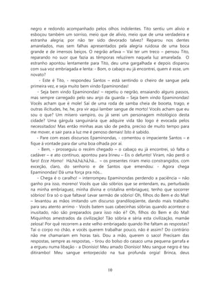 negro e redondo acompanhado pelos olhos indolentes. Tito sentiu um alívio e
esboçou também um sorriso, meio que de alívio, meio que de uma verdadeira e
estranha alegria; por não ter sido devorado talvez? Reparou nos dentes
amarelados, mas sem falhas apresentados pela alegria ruidosa de uma boca
grande e de imensos beiços. O negrão arfava – Vai ter um treco – pensou Tito,
reparando no suor que fazia as têmporas reluzirem naquela luz amarelada. O
estranho apontou lentamente para Tito, deu uma gargalhada e depois disparou
com sua voz embriagada e lenta: - Bom, o cabaço eu já encontrei, quem é esse, um
novato?
      - Este é Tito, - respondeu Santos – está sentindo o cheiro de sangue pela
primeira vez, e seja muito bem vindo Epaminondas!
    - Seja bem vindo Epaminondas! – repetiu o negrão, ensaiando alguns passos,
mas sempre carregado pelo seu anjo da guarda – Seja bem vindo Epaminondas!
Vocês acham que é mole! Saí de uma roda de samba cheia de boceta, trago, e
outras ilicitudes, he, he, pra vir aqui lamber sangue de morto! Vocês acham que eu
sou o que? Um mísero vampiro, ou já serei um personagem mitológico desta
cidade? Uma gárgula sanguinária que adquire vida tão logo é evocada pelos
necessitados! Mas então minhas asas são de pedra, preciso de muito tempo para
me mover, e sair para a luz me é penoso demais! Isto é sabido.
    - Pare com esses discursos Epaminondas, - comentou o impaciente Santos – e
fique à vontade para dar uma boa olhada por aí.
     - Bem, - prosseguiu o recém chegado – o cabaço eu já encontrei, só falta o
cadáver – e ato contínuo, apontou para Irineu – Eis o defunto! Viram, não perdi o
faro! Ecce Homo! Há,há,há,há,há... – os presentes riram meio constrangidos, com
exceção, claro, do senhorio e de Santos que emendou: - Agora chega
Epaminondas! Dá uma força pra nós...
    - Chega é o caralho! – interrompeu Epaminondas perdendo a paciência – não
ganho pra isso, moreno! Vocês que são sóbrios que se entendam, eu, perturbado
na minha embriaguez, minha divina e cristalina embriaguez, tenho que socorrer
sóbrios! Era só o que faltava! Levar sermão de sóbrio! Oh, filhos do Bem e do Mal!
– levantou as mãos imitando um discurso grandiloqüente, dando mais trabalho
para seu atento arrimo - Vocês batem suas cabecinhas sóbrias quando acontece o
inusitado, não são preparados para isso não é? Oh, filhos do Bem e do Mal!
Miquinhos amestrados da civilização! Tão sóbria e séria esta civilização, mamãe
zelosa! Por quê recorrem a este velho embriagado quando lhe faltam as respostas?
Taí o corpo no chão, e vocês querem trabalhar pouco, não é assim? Do contrário
não me chamariam em horas tais. Dou a mão, querem o saco! Precisam das
respostas, sempre as respostas, - tirou do bolso do casaco uma pequena garrafa e
a ergueu numa libação - a Dionísio! Meu amado Dionísio! Meu sangue negro é teu
ditirambo! Meu sangue entorpecido na tua profunda orgia! Brinca, deus



                                       10
 