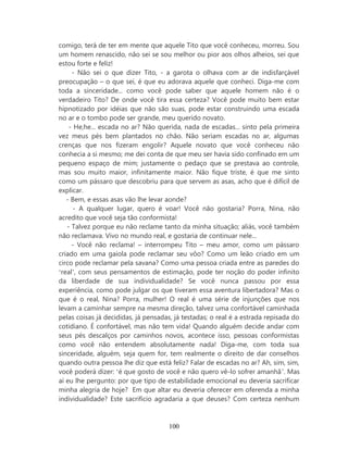 comigo, terá de ter em mente que aquele Tito que você conheceu, morreu. Sou
um homem renascido, não sei se sou melhor ou pior aos olhos alheios, sei que
estou forte e feliz!
     - Não sei o que dizer Tito, - a garota o olhava com ar de indisfarçável
preocupação – o que sei, é que eu adorava aquele que conheci. Diga-me com
toda a sinceridade... como você pode saber que aquele homem não é o
verdadeiro Tito? De onde você tira essa certeza? Você pode muito bem estar
hipnotizado por idéias que não são suas, pode estar construindo uma escada
no ar e o tombo pode ser grande, meu querido novato.
    - He,he... escada no ar? Não querida, nada de escadas... sinto pela primeira
vez meus pés bem plantados no chão. Não seriam escadas no ar, algumas
crenças que nos fizeram engolir? Aquele novato que você conheceu não
conhecia a si mesmo; me dei conta de que meu ser havia sido confinado em um
pequeno espaço de mim; justamente o pedaço que se prestava ao controle,
mas sou muito maior, infinitamente maior. Não fique triste, é que me sinto
como um pássaro que descobriu para que servem as asas, acho que é difícil de
explicar.
   - Bem, e essas asas vão lhe levar aonde?
      - A qualquer lugar, quero é voar! Você não gostaria? Porra, Nina, não
acredito que você seja tão conformista!
   - Talvez porque eu não reclame tanto da minha situação; aliás, você também
não reclamava. Vivo no mundo real, e gostaria de continuar nele...
     - Você não reclama! – interrompeu Tito – meu amor, como um pássaro
criado em uma gaiola pode reclamar seu vôo? Como um leão criado em um
circo pode reclamar pela savana? Como uma pessoa criada entre as paredes do
‘real’, com seus pensamentos de estimação, pode ter noção do poder infinito
da liberdade de sua individualidade? Se você nunca passou por essa
experiência, como pode julgar os que tiveram essa aventura libertadora? Mas o
que é o real, Nina? Porra, mulher! O real é uma série de injunções que nos
levam a caminhar sempre na mesma direção, talvez uma confortável caminhada
pelas coisas já decididas, já pensadas, já testadas; o real é a estrada repisada do
cotidiano. É confortável, mas não tem vida! Quando alguém decide andar com
seus pés descalços por caminhos novos, acontece isso, pessoas conformistas
como você não entendem absolutamente nada! Diga-me, com toda sua
sinceridade, alguém, seja quem for, tem realmente o direito de dar conselhos
quando outra pessoa lhe diz que está feliz? Falar de escadas no ar? Ah, sim, sim,
você poderá dizer: ‘é que gosto de você e não quero vê-lo sofrer amanhã’. Mas
aí eu lhe pergunto: por que tipo de estabilidade emocional eu deveria sacrificar
minha alegria de hoje? Em que altar eu deveria oferecer em oferenda a minha
individualidade? Este sacrifício agradaria a que deuses? Com certeza nenhum



                                     100
 