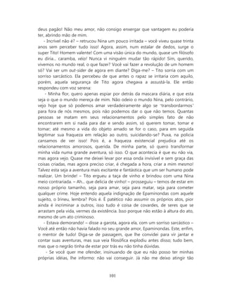 deus pagão! Não meu amor, não consigo enxergar que vantagem eu poderia
ter, abrindo mão de mim.
   - Incrível não é? – retrucou Nina um pouco irritada – você viveu quase trinta
anos sem perceber tudo isso! Agora, assim, num estalar de dedos, surge o
super Tito! Homem valente! Com uma visão única do mundo, quase um filósofo
eu diria... caramba, véio! Nunca vi ninguém mudar tão rápido! Sim, querido,
vivemos no mundo real, o que fazer? Você vai fazer a revolução de um homem
só? Vai ser um out-sider de agora em diante? Diga-me? – Tito sorria com um
sorriso sarcástico. Ela percebeu de que antes o rapaz se irritaria com aquilo,
porém, aquela segurança de Tito agora chegava a assustá-la. Ele então
respondeu com voz serena:
    - Minha flor, quero apenas espiar por detrás da mascara diária, e que esta
seja o que o mundo mereça de mim. Não odeio o mundo Nina, pelo contrário,
vejo hoje que só podemos amar verdadeiramente algo se ‘transbordarmos’
para fora de nós mesmos, pois não podemos dar o que não temos. Quantas
pessoas se matam em seus relacionamentos pelo simples fato de não
encontrarem em si nada para dar e sendo assim, só querem tomar, tomar e
tomar; até mesmo a vida do objeto amado se for o caso, para em seguida
legitimar sua fraqueza em relação ao outro, suicidando-se? Puxa, na policia
cansamos de ver isso! Pois é, a fraqueza existencial prejudica até os
relacionamentos amorosos, querida. De minha parte, só quero transformar
minha vida numa grande aventura, só isso. O que acontecia é que eu não via,
mas agora vejo. Quase me deixei levar por essa onda invisível e sem graça das
coisas criadas, mas agora preciso criar, é chegada a hora, criar a mim mesmo!
Talvez esta seja a aventura mais excitante e fantástica que um ser humano pode
realizar. Um brinde! – Tito ergueu a taça de vinho e brindou com uma Nina
meio contrariada. – Ah... que delicia de vinho! – prosseguiu – temos de estar em
nosso próprio tamanho, seja para amar, seja para matar, seja para cometer
qualquer crime. Hoje entendo aquela indignação de Epaminondas com aquele
sujeito, o Irineu, lembra? Pois é. É patético não assumir os próprios atos, pior
ainda é incriminar a outros, isso tudo é coisa de covardes, de seres que se
arrastam pela vida, vermes da existência. Isso porque não estão à altura do ato,
mesmo de um ato criminoso.
   - Estava demorando! – disse a garota, agora ela, com um sorriso sarcástico –
Você até então não havia falado no seu grande amor, Epaminondas. Este, enfim,
o mentor de tudo! Diga-se de passagem, que lhe convidei para vir jantar e
contar suas aventuras, mas sua veia filosófica explodiu antes disso; tudo bem,
mas que o negrão tinha de estar por trás eu não tinha dúvidas.
     - Se você quer me ofender, insinuando de que eu não posso ter minhas
próprias idéias, lhe informo: não vai conseguir. Já não me deixo atingir tão



                                    101
 