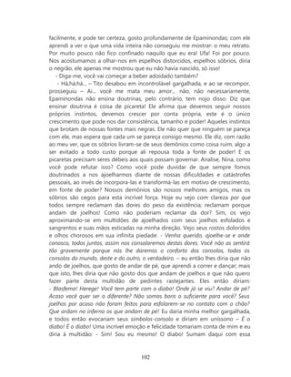 facilmente, e pode ter certeza, gosto profundamente de Epaminondas; com ele
aprendi a ver o que uma vida inteira não conseguiu me mostrar: o meu retrato.
Por muito pouco não fico confinado naquilo que eu era! Ufa! Foi por pouco.
Nos acostumamos a olhar-nos em espelhos distorcidos, espelhos sóbrios, diria
o negrão, ele apenas me mostrou que eu não havia nascido, só isso!
   - Diga-me, você vai começar a beber adoidado também?
    - Há,há,há... – Tito desabou em incontrolável gargalhada, e ao se recompor,
prosseguiu – Ai... você me mata meu amor... não, não necessariamente,
Epaminondas não ensina doutrinas, pelo contrário, tem nojo disso. Diz que
ensinar doutrina é coisa de picareta! Ele afirma que devemos seguir nossos
próprios instintos, devemos crescer por conta própria, este é o único
crescimento que pode nos dar consistência, tamanho e poder! Aqueles instintos
que brotam de nossas fontes mais negras. Ele não quer que ninguém se pareça
com ele, mas espera que cada um se pareça consigo mesmo. Ele diz, com razão
ao meu ver, que os sóbrios livram-se de seus demônios como coisa ruim, algo a
ser evitado a todo custo porque ali repousa toda a fonte de poder! E os
picaretas precisam seres débeis aos quais possam governar. Analise, Nina, como
você pode refutar isso? Como você pode duvidar de que sempre fomos
doutrinados a nos ajoelharmos diante de nossas dificuldades e catástrofes
pessoais, ao invés de incorpora-las e transformá-las em motivo de crescimento,
em fonte de poder? Nossos demônios são nossos melhores amigos, mas os
sóbrios são cegos para esta incrível força. Hoje eu vejo com clareza por que
todos sempre reclamam das dores do peso da existência; reclamam porque
andam de joelhos! Como não poderiam reclamar da dor? Sim, os vejo
aproximando-se em multidões de ajoelhados com seus joelhos esfolados e
sangrentos e suas mãos esticadas na minha direção. Vejo seus rostos doloridos
e olhos chorosos em sua infinita piedade: - Venha querido, ajoelhe-se e ande
conosco, todos juntos, assim nos consolaremos destas dores. Você não as sentirá
tão gravemente porque nós lhe daremos o conforto dos consolos, todos os
consolos do mundo, deste e do outro, o verdadeiro. – eu então lhes diria que não
ando de joelhos, que gosto de andar de pé, que aprendi a correr e dançar; mais
que isto, lhes diria que não gosto dos que andam de joelhos e que não quero
fazer parte desta multidão de pedintes rastejantes. Eles então diriam:
- Blasfemo! Herege! Você tem parte com o diabo! Onde já se viu? Andar de pé?
Acaso você quer ser o diferente? Não somos bons o suficiente para você? Seus
joelhos por acaso não foram feitos para esfolarem-se no contato com o chão?
Que ardam no inferno os que andam de pé! Eu daria minha melhor gargalhada,
e todos então evocariam seus símbolos-consolo e diriam em uníssono – É o
diabo! É o diabo! Uma incrível emoção e felicidade tomariam conta de mim e eu
diria à multidão: - Sim! Sou eu mesmo! O diabo! Sumam daqui com essa



                                    102
 