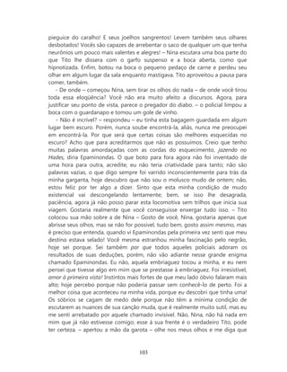 pieguice do caralho! E seus joelhos sangrentos! Levem também seus olhares
desbotados! Vocês são capazes de arrebentar o saco de qualquer um que tenha
neurônios um pouco mais valentes e alegres! – Nina escutara uma boa parte do
que Tito lhe dissera com o garfo suspenso e a boca aberta, como que
hipnotizada. Enfim, botou na boca o pequeno pedaço de carne e perdeu seu
olhar em algum lugar da sala enquanto mastigava. Tito aproveitou a pausa para
comer, também.
   - De onde – começou Nina, sem tirar os olhos do nada – de onde você tirou
toda essa eloqüência? Você não era muito afeito a discursos. Agora, para
justificar seu ponto de vista, parece o pregador do diabo. – o policial limpou a
boca com o guardanapo e tomou um gole de vinho.
   - Não é incrível? – respondeu – eu tinha esta bagagem guardada em algum
lugar bem escuro. Porém, nunca soube encontrá-la, aliás, nunca me preocupei
em encontrá-la. Por que será que certas coisas são melhores esquecidas no
escuro? Acho que para acreditarmos que não as possuímos. Creio que tenho
muitas palavras amordaçadas com as cordas do esquecimento, jazendo no
Hades, diria Epaminondas. O que boto para fora agora não foi inventado de
uma hora para outra, acredite, eu não teria criatividade para tanto; não são
palavras vazias, o que digo sempre foi varrido inconscientemente para trás da
minha garganta, hoje descubro que não sou o molusco mudo de ontem; não,
estou feliz por ter algo a dizer. Sinto que esta minha condição de mudo
existencial vai descongelando lentamente; bem, se isso lhe desagrada,
paciência, agora já não posso parar esta locomotiva sem trilhos que inicia sua
viagem. Gostaria realmente que você conseguisse enxergar tudo isso. – Tito
colocou sua mão sobre a de Nina – Gosto de você, Nina, gostaria apenas que
abrisse seus olhos, mas se não for possível, tudo bem, gosto assim mesmo, mas
é preciso que entenda, quando vi Epaminondas pela primeira vez senti que meu
destino estava selado! Você mesma estranhou minha fascinação pelo negrão,
hoje sei porque. Sei também por que todos aqueles policiais adoram os
resultados de suas deduções, porém, não vão adiante nesse grande enigma
chamado Epaminondas. Eu não, aquela embriaguez tocou a minha, e eu nem
pensei que tivesse algo em mim que se prestasse à embriaguez. Foi irresistível,
amor à primeira vista! Instintos mais fortes de que meu lado óbvio falaram mais
alto; hoje percebo porque não poderia passar sem conhecê-lo de perto. Foi a
melhor coisa que aconteceu na minha vida, porque eu descobri que tinha uma!
Os sóbrios se cagam de medo dele porque não têm a mínima condição de
escutarem as nuances de sua canção muda, que é realmente muito sutil, mas eu
me senti arrebatado por aquele chamado invisível. Não, Nina, não há nada em
mim que já não estivesse comigo; esse à sua frente é o verdadeiro Tito, pode
ter certeza. – apertou a mão da garota – olhe nos meus olhos e me diga que



                                    103
 