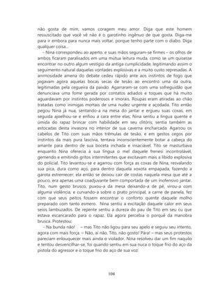 não gosta de mim, vamos coragem meu amor. Diga que este homem
ressuscitado que você vê não é o garotinho ingênuo de que gosta. Diga-me
para ir embora para nunca mais voltar, porque tenho parte com o diabo. Diga
qualquer coisa...
   - Nina correspondeu ao aperto, e suas mãos seguram-se firmes – os olhos de
ambos ficaram paralisados em uma mútua leitura muda, como se um quisesse
encontrar no outro algum vestígio da antiga cumplicidade, legitimando assim o
seguimento natural daquelas vontades explosivas e a muito custo represadas. A
animosidade amena do debate cedeu rápido ante aos instintos de fogo que
jogavam agora aquelas bocas secas de tesão ao encontro uma da outra,
legitimadas pela cegueira da paixão. Agarraram-se com uma sofreguidão que
denunciava uma fome gerada por contatos adiados e toques que há muito
aguardavam por instintos poderosos e imorais. Roupas eram atiradas ao chão
tratadas como inimigas mortais de uma nudez urgente e açodada. Tito então
pegou Nina já nua, sentando-a na mesa do jantar e ergueu suas coxas, em
seguida ajoelhou-se e enfiou a cara entre elas; Nina sentiu a língua quente e
úmida do rapaz brincar com habilidade em seu clitóris; sentia também as
estocadas desta invasora no interior de sua caverna encharcada. Agarrou os
cabelos de Tito com suas mãos trêmulas de tesão, e em gestos cegos por
instintos da mais pura lascívia, tentava inconscientemente botar a cabeça do
amante para dentro de sua boceta inchada e insaciável. Tito se masturbava
enquanto Nina oferecia à sua língua o mel daquele frenesi incontrolável,
gemendo e emitindo gritos intermitentes que excitavam mais a libido explosiva
do policial. Tito levantou-se e agarrou com força as coxas de Nina, resvalando
sua pica, dura como aço, para dentro daquela xoxota empapada, fazendo a
garota estremecer; ela então se deixou cair de costas naquela mesa que até a
pouco, era apenas uma coadjuvante bem comportada de um inofensivo jantar.
Tito, num gesto brusco, puxou-a da mesa deixando-a de pé, virou-a com
alguma violência, e curvando-a sobre o prato principal, a carne de panela, fez
com que seus peitos fossem encontrar o conforto quente daquele molho
preparado com tanto esmero. Nina sentiu a excitação daquele calor em seus
seios lambuzados. De repente sentiu a dureza do pau de Tito em seu cu que
estava escancarado para o rapaz. Ela agora percebia o porquê da manobra
brusca. Protestou:
   - Na bunda não! – mas Tito não ligou para seu apelo e seguiu seu intento,
agora com mais força. – Não, aí não, Tito, não gosto! Pára! – mas seus protestos
pareciam enlouquecer mais ainda o violador. Nina resolveu dar um fim naquilo
e tentou desvencilhar-se, foi quando sentiu em sua nuca o toque frio do aço da
pistola do agressor e o toque frio do aço de sua voz:




                                    104
 