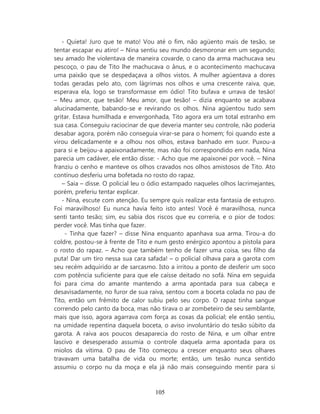 - Quieta! Juro que te mato! Vou até o fim, não agüento mais de tesão, se
tentar escapar eu atiro! – Nina sentiu seu mundo desmoronar em um segundo;
seu amado lhe violentava de maneira covarde, o cano da arma machucava seu
pescoço, o pau de Tito lhe machucava o ânus, e o acontecimento machucava
uma paixão que se despedaçava a olhos vistos. A mulher agüentava a dores
todas geradas pelo ato, com lágrimas nos olhos e uma crescente raiva, que,
esperava ela, logo se transformasse em ódio! Tito bufava e urrava de tesão!
– Meu amor, que tesão! Meu amor, que tesão! – dizia enquanto se acabava
alucinadamente, babando-se e revirando os olhos. Nina agüentou tudo sem
gritar. Estava humilhada e envergonhada, Tito agora era um total estranho em
sua casa. Conseguiu raciocinar de que deveria manter seu controle, não poderia
desabar agora, porém não conseguia virar-se para o homem; foi quando este a
virou delicadamente e a olhou nos olhos, estava banhado em suor. Puxou-a
para si e beijou-a apaixonadamente, mas não foi correspondido em nada, Nina
parecia um cadáver, ele então disse: - Acho que me apaixonei por você. – Nina
franziu o cenho e manteve os olhos cravados nos olhos amistosos de Tito. Ato
contínuo desferiu uma bofetada no rosto do rapaz.
   – Saia – disse. O policial leu o ódio estampado naqueles olhos lacrimejantes,
porém, preferiu tentar explicar.
   - Nina, escute com atenção. Eu sempre quis realizar esta fantasia de estupro.
Foi maravilhoso! Eu nunca havia feito isto antes! Você é maravilhosa, nunca
senti tanto tesão; sim, eu sabia dos riscos que eu correria, e o pior de todos:
perder você. Mas tinha que fazer.
    - Tinha que fazer? – disse Nina enquanto apanhava sua arma. Tirou-a do
coldre, postou-se à frente de Tito e num gesto enérgico apontou a pistola para
o rosto do rapaz. – Acho que também tenho de fazer uma coisa, seu filho da
puta! Dar um tiro nessa sua cara safada! – o policial olhava para a garota com
seu recém adquirido ar de sarcasmo. Isto a irritou a ponto de desferir um soco
com potência suficiente para que ele caísse deitado no sofá. Nina em seguida
foi para cima do amante mantendo a arma apontada para sua cabeça e
desavisadamente, no furor de sua raiva, sentou com a boceta colada no pau de
Tito, então um frêmito de calor subiu pelo seu corpo. O rapaz tinha sangue
correndo pelo canto da boca, mas não tirava o ar zombeteiro de seu semblante,
mais que isso, agora agarrava com força as coxas da policial; ele então sentiu,
na umidade repentina daquela boceta, o aviso involuntário do tesão súbito da
garota. A raiva aos poucos desaparecia do rosto de Nina, e um olhar entre
lascivo e desesperado assumia o controle daquela arma apontada para os
miolos da vítima. O pau de Tito começou a crescer enquanto seus olhares
travavam uma batalha de vida ou morte; então, um tesão nunca sentido
assumiu o corpo nu da moça e ela já não mais conseguindo mentir para si



                                    105
 