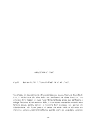 A FILOSOFIA DO DIABO




Cap 10     PARA AS LUZES ELÉTRICAS O FOGO DA VELA É LOUCO




Tito chegou em casa com uma estranha sensação de alegria. Mesmo a despeito de
toda a animosidade de Nina, tinha um sentimento de dever cumprido; um
delicioso dever nascido de suas mais íntimas fantasias. Desde que conhecera a
colega, fantasiara aquele estupro. Aliás, já com outras namoradas mantinha esta
fantasia sexual, porém, sempre a mantinha bem guardada nas gavetas do
subconsciente. Não foram poucas as vezes que estas idéias o excitaram em
momentos solitários, realmente solitários, quando a salvo de sua própria vigilância



                                       107
 