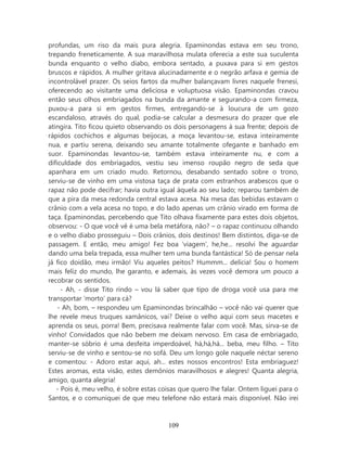 profundas, um riso da mais pura alegria. Epaminondas estava em seu trono,
trepando freneticamente. A sua maravilhosa mulata oferecia a este sua suculenta
bunda enquanto o velho diabo, embora sentado, a puxava para si em gestos
bruscos e rápidos. A mulher gritava alucinadamente e o negrão arfava e gemia de
incontrolável prazer. Os seios fartos da mulher balançavam livres naquele frenesi,
oferecendo ao visitante uma deliciosa e voluptuosa visão. Epaminondas cravou
então seus olhos embriagados na bunda da amante e segurando-a com firmeza,
puxou-a para si em gestos firmes, entregando-se à loucura de um gozo
escandaloso, através do qual, podia-se calcular a desmesura do prazer que ele
atingira. Tito ficou quieto observando os dois personagens à sua frente; depois de
rápidos cochichos e algumas beijocas, a moça levantou-se, estava inteiramente
nua, e partiu serena, deixando seu amante totalmente ofegante e banhado em
suor. Epaminondas levantou-se, também estava inteiramente nu, e com a
dificuldade dos embriagados, vestiu seu imenso roupão negro de seda que
apanhara em um criado mudo. Retornou, desabando sentado sobre o trono,
serviu-se de vinho em uma vistosa taça de prata com estranhos arabescos que o
rapaz não pode decifrar; havia outra igual àquela ao seu lado; reparou também de
que a pira da mesa redonda central estava acesa. Na mesa das bebidas estavam o
crânio com a vela acesa no topo, e do lado apenas um crânio virado em forma de
taça. Epaminondas, percebendo que Tito olhava fixamente para estes dois objetos,
observou: - O que você vê é uma bela metáfora, não? – o rapaz continuou olhando
e o velho diabo prosseguiu – Dois crânios, dois destinos! Bem distintos, diga-se de
passagem. E então, meu amigo! Fez boa ‘viagem’, he,he... resolvi lhe aguardar
dando uma bela trepada, essa mulher tem uma bunda fantástica! Só de pensar nela
já fico doidão, meu irmão! Viu aqueles peitos? Hummm... delícia! Sou o homem
mais feliz do mundo, lhe garanto, e ademais, às vezes você demora um pouco a
recobrar os sentidos.
     - Ah, - disse Tito rindo – vou lá saber que tipo de droga você usa para me
transportar ‘morto’ para cá?
    - Ah, bom, – respondeu um Epaminondas brincalhão – você não vai querer que
lhe revele meus truques xamânicos, vai? Deixe o velho aqui com seus macetes e
aprenda os seus, porra! Bem, precisava realmente falar com você. Mas, sirva-se de
vinho! Convidados que não bebem me deixam nervoso. Em casa de embriagado,
manter-se sóbrio é uma desfeita imperdoável, há,há,há... beba, meu filho. – Tito
serviu-se de vinho e sentou-se no sofá. Deu um longo gole naquele néctar sereno
e comentou: - Adoro estar aqui, ah... estes nossos encontros! Esta embriaguez!
Estes aromas, esta visão, estes demônios maravilhosos e alegres! Quanta alegria,
amigo, quanta alegria!
   - Pois é, meu velho, é sobre estas coisas que quero lhe falar. Ontem liguei para o
Santos, e o comuniquei de que meu telefone não estará mais disponível. Não irei



                                        109
 