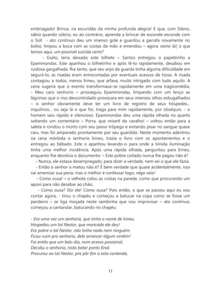 embriagado! Brinca, na escuridão da minha profunda alegria! E que, com Sileno,
sábio quando sóbrio, eu ao contrário, aprenda a brincar de esconde-esconde com
o Sol! - ato contínuo deu um imenso gole e guardou a garrafa novamente no
bolso, limpou a boca com as costas da mão e emendou – agora vamo lá! o que
temos aqui, um possível suicida certo?
       - Exato, teria deixado este bilhete – Santos entregou o papelzinho a
Epaminondas. Este apanhou o bilhetinho e após lê-lo rapidamente, desabou em
ruidosa gargalhada. Ria tanto, que seu anjo da guarda tinha alguma dificuldade em
segurá-lo, as risadas eram entrecortadas por eventuais acessos de tosse. A risada
contagiou a todos, menos Irineu, que arfava, muito intrigado com tudo aquilo. A
cena sugeria que o evento transformava-se rapidamente em uma tragicomédia.
- Meu caro senhorio – prosseguiu Epaminondas, limpando com um lenço as
lágrimas que o riso descontrolado provocara em seus imensos olhos esbugalhados
– o senhor obviamente deve ter um livro de registro de seus hóspedes...
inquilinos... ou seja lá o que for, traga para mim rapidamente, por obséquio. - o
homem saiu rápido e silencioso. Epaminondas deu uma rápida olhada no quarto
soltando um comentário – Porra, que miserê do caralho! – voltou então para a
saleta e rondou o morto com seu passo trôpego e evitando pisar no sangue quase
caiu, mas foi amparado prontamente por seu guardião. Neste momento adentrou
na cena mórbida o senhorio Irineu, trazia o livro com os apontamentos e o
entregou ao bêbado. Este o apanhou levando-o para onde a tímida iluminação
tinha uma melhor incidência. Após uma rápida olhada, perguntou para Irineu,
enquanto lhe devolvia o documento: – Este pobre coitado nunca lhe pagou não é?
   - Nunca, ele estava desempregado, para dizer a verdade, nem sei o que ele fazia.
   - Então o senhor o matou não é? É bem verdade que quase acidentalmente, isso
vai amenizar sua pena, mas o melhor é confessar logo, nêgo véio!
    - Como ousa! – o velhote colou as costas na parede, como que procurando um
apoio para não desabar ao chão.
     - Como ousa? Diz ele! Como ousa? Pois então, o que se passou aqui eu vou
contar agora, - tirou o chapéu e começou a batucar na copa como se fosse um
pandeiro – se liga moçada neste sambinha que vou improvisar – ato contínuo,
começou a cantarolar, batucando no chapéu:

- Era uma vez um senhorio, que tinha o nome de Irineu.
Hospedou um tal Nestor, que mancada ele deu!
Era pobre o tal Nestor, não tinha nada nem ninguém.
Ficou ruim pro senhorio, dele arrancar algum vintém!
Foi então que um belo dia, num acesso passional,
Decidiu o senhorio, nisto botar ponto final.
Procurou ao tal Nestor, pra pôr fim a esta contenda,



                                        11
 