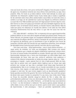mais aos locais de crimes, nem porra nenhuma!É chegada a hora de parar. A partir
de agora vou me dedicar somente aos meus ofícios mais prementes, ou seja, meus
prazeres. Aliás, há muito eu já devia dedicar minha total atenção às coisas que
realmente me interessam; caralho! Canso muito nestas idas e vindas à superfície;
ter de submeter estes meus olhos acostumados à escuridão e às luzes dos círios, à
sombra e ao fogo, ter de submete-los à parca luz! Àquela luz artificial e anêmica!
Luz que não é luz! Não acredito que luzes sem fogo possam iluminar alguma coisa.
Até mesmo os seres sem graça que transitam sob essa claridade enganosa não me
divertem mais, se tornaram toscos demais, se fizeram mortos cedo demais. Não há
nada que possa me interessar no mundo dos sóbrios. É-me cada vez mais difícil
encontrar divertimentos fora do meu reino e o que não me causa riso não me
interessa!
    - Ora, sábia decisão! – exclamou Tito, na esperança de que agora Epaminondas
pudesse dedicar-se com mais afinco àquela amizade que prezava tanto. Pensou em
festas infernais, em grandes orgias, em impagáveis bebedeiras cercados apenas por
seus exércitos de alegres demônios. Sentia a sensação de um egoísmo nutritivo, de
um egoísmo de demônios, que se reconhecem e que se deliciam com trocas de
presentes coloridos pelo Sol nascido de suas respectivas entranhas. Uma sensação
de felicidade tomou conta do jovem policial, mas esta não foi muito longe.
   - Tem mais uma coisa, - disse Epaminondas – este é nosso último encontro. – o
rapaz sentiu de imediato, ruir toda sua empolgação. Não contava com aquilo,
embora soubesse que o negrão era alguém totalmente imprevisível; mesmo assim,
foi como se tivesse levado uma pedrada no coração. Decidiu que não iria fraquejar.
Epaminondas detestava isso, e seria uma homenagem ao velho diabo fazer uma
demonstração de força; mais que isto, sentia-se realmente mais poderoso e
embora triste, deveria compreender as razões do amigo. Apenas calou-se. – Veja, -
prosseguiu o negrão – quero apenas ficar só, não é nada pessoal. Além do mais,
você não se parece mais com aquele sóbrio ingênuo que eu trouxe aqui pela
primeira vez; consigo ver que deu o pontapé inicial nesse jogo fascinante da
autodescoberta. Mas é só o começo, há um mundo escondido em seus recantos
mais escuros, mais negros; só você pode chegar lá, mais ninguém. É preciso ter
coragem e você tem. Sei que iniciou viagens rumo ao desconhecido, parabéns!
Serão grandes encontros lhe garanto. No início, terrificantes, mas você terá sempre
de deixar claro quem manda no campinho! É o seu reino, meu irmão, reine! Todas
as forças da escuridão deverão vergar-se diante do Rei; e saiba, elas são
profundamente poderosas! Uma vez dominadas essas forças e transformadas em
poderes, o mundo é seu, meu velho! Há,há,há... um brinde! Ao mais novo demônio
na Terra! – os dois brindaram e beberam. Tito queria apenas prestar atenção ao
velho diabo, se era a última vez que se veriam, queria sorver tudo o que pudesse
de Epaminondas. E este prosseguiu – Você vai perceber rapidamente certos



                                       110
 