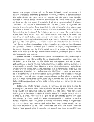 truques que sempre estiveram aí, mas lhe eram invisíveis; o mais escancarado é
este: os sóbrios são adestrados para serem ingênuos, portanto, se deixam delinear
por idéias alheias, são desenhados por canetas que não são as suas próprias;
conheça as canetas e você conhecerá a intimidade das ‘almas’ deles todos. Quem
se deixa ler, não tem poder; é um óbvio. É só forma sem conteúdo! O ‘diabo’,
‘demônio’, ‘satã’ são as nomenclaturas com que eles coroam os singulares. Ser
singular é ser enigmático. Como se poderia ler esta criptografia íntima das pessoas
profundas e essenciais? Se elas mesmas costumam demorar muito tempo na
hermenêutica de si mesmas? Os óbvios não podem ler o que não compreendem,
então colam seus rótulos. Bem, pelo menos tentam. Mas você é um diabo, um
demônio, um satã! Saiba, essas pessoas foram algemadas há muito tempo por
argolas que prendem seus braços, o direito ao esquerdo, mantendo-os manietados
para que não saiam por aí pegando coisas; essas algemas chamam-se o ‘Bem’ e o
‘Mal’. Elas amam ficar manietadas e beijam essas algemas, mais que isso: idolatram
seus grilhões. Lembre-se também, que os sóbrios são frágeis, e as pessoas frágeis
tornam-se violentas com facilidade, principalmente se estão em bando. Enfim,
tome estas coisas que lhe digo apenas como conselhos, pois repito que não tenho
nenhum pendor para picareta.
   - Pode ter certeza, – Tito experimentava um sentimento estranho, entre alegre e
decepcionado – você não tem idéia do que seus conselhos representam para mim.
Já percebi, pode acreditar, das dificuldades que me esperam, mas não as temo,
pelo contrário, as quero! Preciso muito, realmente, descobrir os meus demônios e
arregimentá-los à minha força. Já comecei a vasculhar minha sombra atrás destes
amigos terríveis, e lhe garanto, estou fascinado com o manancial de poder que eles
representam. Caramba! Estou realmente muito feliz! Nunca poderei me arrepender
de tê-lo conhecido, sei lá porque cargas d’água, eu senti esta necessidade maluca
de conviver com você, mas hoje percebo que algo na sombra gritou no momento
que o vi. Algo inconsciente, porém, com força suficiente para que eu enfrentasse
tudo e todos para conhecê-lo. Sim, tenha certeza, amigo, seus conselhos são ouro
para mim.
    - Então beba, filhote! Porque o vinho é a eternidade da uva! E uva é a raiz da
embriaguez! Que delícia! Saiba meu caro diabo, não serão poucos os que tentarão
lhe persuadir com conversas fiadas, tais como: ‘nós não somos nada, somos um
ínfimo grão de areia neste universo’; é verdade, mas só a nós cabe escolher sermos
o grão ou a areia. Pense nisso. O que há de pensamento coletivo em você
rapidamente se transformará em seres fantasmagóricos e bizarros. A batalha
travada na sombra não é fácil, porém a vitória é o vinho dos vinhos! A força desses
seres é tremenda, mas quando você deixar bem claro quem manda, eles se
subtrairão respeitosos ao seu cetro! Lembre-se seu trono tem nome, chama-se
Centro. Nada poderá atingi-lo quando você assumir seu lugar em você! E essa



                                       111
 