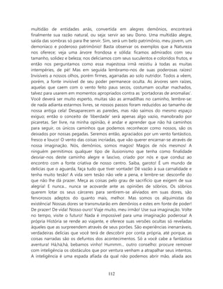 multidão de entidades anãs, convertida em alegres demônios, encontrará
finalmente sua razão natural, ou seja: servir ao seu Dono. Uma multidão alegre,
saída das sombras só para lhe servir. Sim, será um belo patrimônio, meu jovem, um
demoníaco e poderoso patrimônio! Basta observar os exemplos que a Natureza
nos oferece; veja uma árvore frondosa e sólida: ficamos admirados com seu
tamanho, solidez e beleza; nos deliciamos com seus suculentos e coloridos frutos, e
então nos perguntamos como essa majestosa irmã resistiu à todas as muitas
intempéries, de pé! Mas em seguida lembramo-nos de suas poderosas raízes!
Invisíveis a nossos olhos, porém firmes, agarradas ao solo nutridor. Todos a vêem,
porém, a fonte invisível de seu poder permanece oculta. As árvores sem raízes,
aquelas que caem com o vento feito paus secos, costumam ocultar machados,
talvez para usarem em momentos apropriados contra as ‘portadoras de anomalias’.
Você deverá ser muito esperto, muitas são as armadilhas no caminho, lembre-se:
de nada adianta estarmos livres, se nossos passos foram reduzidos ao tamanho de
nossa antiga cela! Desaparecem as paredes, mas não saímos do mesmo espaço
exíguo; então o conceito de ‘liberdade’ será apenas algo vazio, manobrado por
picaretas. Ser livre, na minha opinião, é andar e aprender que não há caminhos
para seguir, os únicos caminhos que podemos reconhecer como nossos, são os
deixados por nossas pegadas. Seremos então, agraciados por um vento fantástico,
fresco e louco! O vento das coisas incriadas, que vão querer encarnar-se através de
nossa imaginação. Nós, demônios, somos magos! Magos de nós mesmos! A
ninguém permitimos qualquer tipo de ilusionismo que tenha como finalidade
desviar-nos deste caminho alegre e lascivo, criado por nós e que conduz ao
encontro com a fonte criativa de nosso centro. Saiba, garoto! É um mundo de
delícias que o aguarda, faça tudo que tiver vontade! Dê vazão à sua carnalidade e
tenha muito tesão! A vida sem tesão não vele a pena, e lembre-se: desconfie do
que não lhe dá prazer. Meça as coisas pelo grau de sacrifício que exigem de sua
alegria! E nunca... nunca se acovarde ante as opiniões de sóbrios. Os sóbrios
querem lotar os seus cárceres para sentirem-se aliviados em suas dores, são
fervorosos adeptos do quanto mais, melhor. Mas somos os alquimistas da
existência! Nossas dores se transmutarão em demônios e estes em fonte de poder!
De prazer! De vida! Nosso ouro! Viaje muito, meu irmão! Use sua imaginação. Volte
no tempo, visite o futuro! Nada é impossível para uma imaginação poderosa! A
própria História se rende ao viajante, e oferece suas versões ocultas só reveladas
àqueles que as surpreendem através de seus porões. São experiências inenarráveis,
verdadeiras delícias que você terá de descobrir por conta própria, até porque, as
coisas narradas são os defuntos dos acontecimentos. Só a você cabe a fantástica
aventura! Há,há,há, bebamos vinho! Hummm... outro conselho: procure remover
com inteligência os obstáculos que por ventura venham a atrapalhar seus intentos.
A inteligência é uma espada afiada da qual não podemos abrir mão, aliada aos



                                       112
 