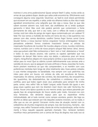 instintos é uma arma poderosíssima! Quase sempre fatal! E saiba, muitas serão as
armas de que poderá dispor, desde que saiba onde encontrá-las. Dificilmente você
conseguirá alguma coisa seguindo ‘doutrinas’, ao fazê-lo você estará permitindo
que escrevam em seu espelho; e saiba, onde nos olhamos todos os dias não é nada
agradável encontrarmos uma caligrafia que não seja a nossa. Que os que não
sabem escrever adorem isso, tudo bem, são analfabetos de si; então qualquer
garrancho é letra! Mas você não poderá permitir que contaminem a fonte
permanente de vida, que tem o seu rosto, com o reflexo de rostos e palavras
mortas; você tem idéia do perigo de ingerir água contaminada por um cadáver? É
fatal. Por isso vemos a multidão de mortos em torno de nós, e não queremos nos
parecer com eles, somos demônios, caralho! Somos fogo! Somos carne! Carne
tesuda! Somos a nossa lascívia! Somos singulares! Somos embriagados! Somos
pensadores ardentes! Somos criadores insaciáveis! Somos os artistas do
impensado! Escultores de mundos! De mundos alegres e livres; mundos instintivos,
insanos, nutridos com o vinho de nosso próprio sangue! Não temos ‘alma’, temos
veias que pulsam vida! Não conhecemos o ‘bem’ nem o ‘mal’, detestamos a ‘moral’
e todos os seus deuses arautos, não usamos os sapatos apertados que nos
impedem de dançar! Não temos calos nos dedos, e adoramos pisar em terras
virgens, mergulhamos alegres em nossa própria sombra; o que assusta os mortos é
néctar para os vivos! Que os sóbrios curvem definitivamente suas cervizes ante a
vastidão do escuro, que se apeguem às luzes artificiais e fracas, exauridas há muito.
Assim prestam reverência ao que não compreendem, e se mantêm com suas
preferências mórbidas bem longe de sítios totalmente sãos. Esses pobres coitados
e suas mentes estagnadas na banalidade, mas sempre com suas pedrinhas nas
mãos para atirar em loucos, em artistas da vida, em escultores de futuros
impensados. Os sóbrios, sempre tão corretos, tão decoradinhos, tão ensaiadinhos,
tão iguaizinhos, tão desbotadinhos, tão coitadinhos e cotidianos; eles e suas
cartilhas, para que todos sigam esses seus predicados para sempre! De minha
parte, cansei, meu velho! Vão se foder! Larguei, estão ficando tão iguais e sem
graça esses sujeitos que nem me divertem mais! Assim não vale! He,he.Vou lhe
contar, houve uma época quando eu era menino ainda, que estava passando por
aquela fase de arregimentação do futuro adulto pelo medo. Cercaram-me com
seus fantasmas, não deixando espaço para que eu expandisse minha
individualidade; até aí tudo normal, como sempre acontece, porém, tão logo eu
decifrei as idéias que estavam por trás daqueles avatares invisíveis, caí na risada, e
olhe que eu era um garoto! Cercaram minha área de atuação mental com os
soldadinhos de chumbo imaginários de sempre, mas não funcionou, há,há,há... não
comigo, meu velho! Tentaram então, diante de minha insubordinação, enfiar minha
mente à força naquele capacete apertado chamado ‘Céu’, tentaram também
mortificar meus pensamentos com a camisa de força do dogma; mas tudo isso só



                                         113
 