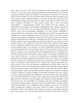 serviu para me causar mais riso! Isso enfureceu mais ainda meus catequistas
sóbrios; foi então que esses tutores reducionistas escarafuncharam em sua sacola
religiosa e achando a pedra que julgaram mais injuriosa, me atiraram com raiva! Ela
tinha um nome: diabo! Foi amor à primeira vista! Desde esse dia eu percebi o que
essa máscara mística ocultava, ocultava a mim! Acho mesmo que nasci nessa hora.
É indescritível a alegria que senti; pensei: então é isso! Sou um diabo! Acho que
meus neurônios entraram em festa, porque passei dias e dias em alegria
incontrolável; é impressionante quanto uma criança fica feliz quando sua
identidade em formação, precocemente independente dos dogmas, encontra a
palavra certa para definir esta sensação de liberdade. Raivosos, os sóbrios me
atiraram suas setas envenenadas, embebidas nas mais terríveis maldições e
ameaças! Para isto, lhe garanto, suas imaginações funcionam! Para ameaçar seus
apóstatas são capazes de qualquer coisa, e ao fazê-lo, deixam à mostra o imenso
rabicho que carregam, confeccionado através de um mosaico sinistro, formado por
aspectos espantosos de maldições e danações eternas! Tentaram forçar a barra,
dando a entender que essas pestilências existenciais passavam ao natural, quase de
maneira atávica, mas comigo não colou! Que eles amem chafurdar nessas idéias
morais, o problema é deles, que vivam sob o jugo dos grilhões invisíveis, também;
só não venham esfregar suas doenças na minha saúde! Bem, resultou disso tudo
que me transformei em um cara muito risonho, em tudo achava motivos para a
graça e a piada, e isso é imperdoável numa sociedade tão séria. A seriedade é o
contrato social de maior valia entre os sóbrios. Sem o conceito de ‘seriedade’ tudo
ruiria, esse realmente é o golpe de misericórdia na verdadeira liberdade de
pensamento! As pessoas para serem importantes têm de ser ‘sérias’, até o humor
tem de ser feito com ‘seriedade’, todos precisam achar graça afinal. A verdadeira
risada, a demolidora, bota abaixo em um segundo este mundo organizado com
tanto esmero. É por isso que atribuem a gargalhada ao diabo! Porra, meu! Os
sóbrios são a raça mais cínica que já pisou sobre face da Terra! São o tipo de gente
que não hesita em matar, criar guerras, cruzadas, enfim, tudo em nome do ‘Bem’,
afinal são guerras ‘sérias’. Sob elevados valores duvidosos, os picaretas conseguem
convencer ingênuos a lutarem batalhas encarniçadas travestidas das mais ‘nobres’
e ‘altas’ aspirações patrióticas ou religiosas! O que esses pobres cegos não podem
ver, é que estão matando e morrendo pelos negócios de seus donos! Agem como
galos de rinha, inocentes úteis que pagam com sangue as fichas apostadas. E não
são poucas! Ora, meu amiguinho, me responda, que tipo de feitiço os picaretas
usam para convencer alguém de que sua carne, seu pensamento, sua vida, estarão
mais bem guardados sob as ideologias deles, picaretas, do que com os próprios
donos naturais dos corpos? É que esses corpos têm dono, e não são os seus
habitantes naturais. Do contrário, tenha certeza, não haveria contingente suficiente
para suas guerras. Há muito também, governos ‘sérios’ já teriam sido tirados a



                                        114
 