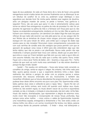 tapas de seus pedestais. Se cada um fosse dono de si, teria de haver uma grande
reengenharia social e todos teriam de conviver finalmente com as diferenças. Ia ser
um rebuliço do caralho! Só aí, creio eu, poderiam surgir ideólogos e seus
seguidores por decisão livre! De minha parte, detesto esse negócio de doutrina,
acho um perigoso moedor de carnes, se perde o homem, mas ganha-se o
seguidor! Porra, vão pra puta que pariu! A vida é extremamente valiosa para
tornar-se sóbria! Para entregarmos na palma da mão de picaretas! Eu não! Se um
picareta me agarrasse na palma da mão e a fechasse com força para que eu não
fugisse, se arrependeria amargamente, receberia um tiro na mão. Não se aperta um
homem com instintos assassinos. Um demônio! Um diabo! Digo-lhe tudo isto para
reforçar de que nada vale escorrer sua vida pela parca luz, se seu sangue não for
seu! Muitas são as tentativas de chupar nosso sangue, procuram qualquer coisa
exangue em nós para rotular de ‘alma’, pois então que o sangue do diabo seja
veneno para os não iniciados! Perscrutam nosso comportamento cutucando-nos
com suas varinhas de condão atrás dos vestígios que possa permitir com que se
apossem de qualquer coisa nossa; é difícil para eles entenderem algo que não
tenha réplica, que não se preste a ser planificado. Nunca ceda, porém não seja
intolerante, é sempre possível fazer troca com sóbrios, desde que se pese bem o
que entra e o que sai. É bom também que fale com sua voz, tudo o que é dito em
coro assume melodia, mas não diz nada que o corifeu não queira. Porra, irmão!
Fiquei com a boca seca! Tenho de beber, ufa! – levantou a taça para Tito – Tenho
certeza de que você vai curtir muito essa caminhada! E se não estiver divertida é
porque há algo errado. Saúde!
    - Saúde! – Tito saudou em retribuição – ficara este tempo todo sorvendo os
conselhos do amigo, sentia-se seguro e alegre. No entanto, não tinha nada para
falar, queria apenas escutar o que o experiente demônio tinha a dizer. Sabia
realmente das delicias e perigos de andar com as próprias pernas e estava
convencido dos tesouros enterrados em seu inconsciente, e também das
maravilhas infindáveis que as futuras descobertas lhe proporcionariam. Tudo o que
pudesse levar deste último encontro era puro ouro para Tito. Epaminondas então,
bateu palmas duas vezes e voltando-se para o rapaz, falou: - Quero lhe dar um
presente, que tenho certeza, será muito útil quando você realizar seus rituais.
Lembre-se, não existem regras, os rituais devem nascer de sua livre e espontânea
vontade, se não, é imitação, e imitação é coisa decorada, não tem valor. Já lhe falei,
rituais são teatros, dramatizações, que representam a alegria de estarmos vivos,
muito vivos! São evocações e incorporações de nossas forças profundas, faça
sempre como achar melhor. – nisso, entrou o valete de Epaminondas trazendo
uma maravilhosa espada, entregando-a diretamente a Tito. Este exibiu então um
intenso brilho nos olhos e um sorriso incontinenti lhe brotou nos lábios, parecia
uma criança diante do presente sonhado. - É linda! – disse, mal disfarçando a



                                         115
 