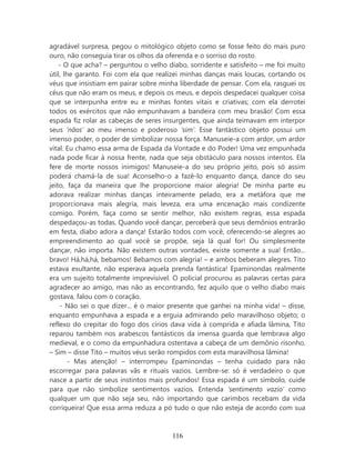 agradável surpresa, pegou o mitológico objeto como se fosse feito do mais puro
ouro, não conseguia tirar os olhos da oferenda e o sorriso do rosto.
    - O que acha? – perguntou o velho diabo, sorridente e satisfeito – me foi muito
útil, lhe garanto. Foi com ela que realizei minhas danças mais loucas, cortando os
véus que insistiam em pairar sobre minha liberdade de pensar. Com ela, rasguei os
céus que não eram os meus, e depois os meus, e depois despedacei qualquer coisa
que se interpunha entre eu e minhas fontes vitais e criativas; com ela derrotei
todos os exércitos que não empunhavam a bandeira com meu brasão! Com essa
espada fiz rolar as cabeças de seres insurgentes, que ainda teimavam em interpor
seus ‘nãos’ ao meu imenso e poderoso ‘sim’. Esse fantástico objeto possui um
imenso poder, o poder de simbolizar nossa força. Manuseie-a com ardor, um ardor
vital. Eu chamo essa arma de Espada da Vontade e do Poder! Uma vez empunhada
nada pode ficar à nossa frente, nada que seja obstáculo para nossos intentos. Ela
fere de morte nossos inimigos! Manuseie-a do seu próprio jeito, pois só assim
poderá chamá-la de sua! Aconselho-o a fazê-lo enquanto dança, dance do seu
jeito, faça da maneira que lhe proporcione maior alegria! De minha parte eu
adorava realizar minhas danças inteiramente pelado, era a metáfora que me
proporcionava mais alegria, mais leveza, era uma encenação mais condizente
comigo. Porém, faça como se sentir melhor, não existem regras, essa espada
despedaçou-as todas. Quando você dançar, perceberá que seus demônios entrarão
em festa, diabo adora a dança! Estarão todos com você, oferecendo-se alegres ao
empreendimento ao qual você se propõe, seja lá qual for! Ou simplesmente
dançar, não importa. Não existem outras vontades, existe somente a sua! Então...
bravo! Há,há,há, bebamos! Bebamos com alegria! – e ambos beberam alegres. Tito
estava exultante, não esperava aquela prenda fantástica! Epaminondas realmente
era um sujeito totalmente imprevisível. O policial procurou as palavras certas para
agradecer ao amigo, mas não as encontrando, fez aquilo que o velho diabo mais
gostava, falou com o coração.
    - Não sei o que dizer... é o maior presente que ganhei na minha vida! – disse,
enquanto empunhava a espada e a erguia admirando pelo maravilhoso objeto; o
reflexo do crepitar do fogo dos círios dava vida à comprida e afiada lâmina, Tito
reparou também nos arabescos fantásticos da imensa guarda que lembrava algo
medieval, e o como da empunhadura ostentava a cabeça de um demônio risonho.
– Sim – disse Tito – muitos véus serão rompidos com esta maravilhosa lâmina!
        - Mas atenção! – interrompeu Epaminondas – tenha cuidado para não
escorregar para palavras vãs e rituais vazios. Lembre-se: só é verdadeiro o que
nasce a partir de seus instintos mais profundos! Essa espada é um símbolo, cuide
para que não simbolize sentimentos vazios. Entenda ‘sentimento vazio’ como
qualquer um que não seja seu, não importando que carimbos recebam da vida
corriqueira! Que essa arma reduza a pó tudo o que não esteja de acordo com sua



                                       116
 