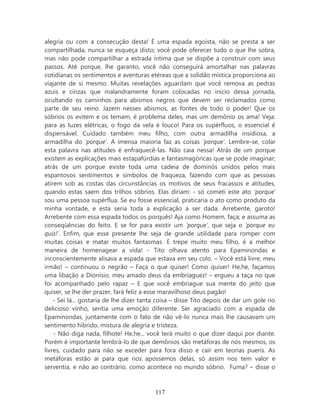 alegria ou com a consecução desta! É uma espada egoísta, não se presta a ser
compartilhada, nunca se esqueça disto; você pode oferecer tudo o que lhe sobra,
mas não pode compartilhar a estrada íntima que se dispõe a construir com seus
passos. Até porque, lhe garanto, você não conseguirá amortalhar nas palavras
cotidianas os sentimentos e aventuras etéreas que a solidão mística proporciona ao
viajante de si mesmo. Muitas revelações aguardam que você remova as pedras
azuis e cinzas que malandramente foram colocadas no início dessa jornada,
ocultando os caminhos para abismos negros que devem ser reclamados como
parte de seu reino. Jazem nesses abismos, as fontes de todo o poder! Que os
sóbrios os evitem e os temam, é problema deles, mas um demônio os ama! Veja:
para as luzes elétricas, o fogo da vela é louco! Para os supérfluos, o essencial é
dispensável. Cuidado também meu filho, com outra armadilha insidiosa, a
armadilha do ‘porque’. A imensa maioria faz as coisas ‘porque’. Lembre-se, colar
esta palavra nas atitudes é enfraquecê-las. Não caia nessa! Atrás de um porque
existem as explicações mais estapafúrdias e fantasmagóricas que se pode imaginar;
atrás de um porque existe toda uma cadeia de dominós unidos pelos mais
espantosos sentimentos e símbolos de fraqueza, fazendo com que as pessoas
atirem sob as costas das circunstâncias os motivos de seus fracassos e atitudes,
quando estas saem dos trilhos sóbrios. Elas diriam: - só cometi este ato ‘porque’
sou uma pessoa supérflua. Se eu fosse essencial, praticaria o ato como produto da
minha vontade, e esta seria toda a explicação a ser dada. Arrebente, garoto!
Arrebente com essa espada todos os porquês! Aja como Homem, faça; e assuma as
conseqüências do feito. E se for para existir um ‘porque’, que seja o ‘porque eu
quis!’. Enfim, que esse presente lhe seja de grande utilidade para romper com
muitas coisas e matar muitos fantasmas. E trepe muito meu filho, é a melhor
maneira de homenagear a vida! - Tito olhava atento para Epaminondas e
inconscientemente alisava a espada que estava em seu colo. – Você está livre, meu
irmão! – continuou o negrão – Faça o que quiser! Como quiser! He,he, façamos
uma libação a Dionísio, meu amado deus da embriaguez! – ergueu a taça no que
foi acompanhado pelo rapaz – E que você embriague sua mente do jeito que
quiser, se lhe der prazer, fará feliz a esse maravilhoso deus pagão!
    - Sei lá... gostaria de lhe dizer tanta coisa – disse Tito depois de dar um gole no
delicioso vinho, sentia uma emoção diferente. Ser agraciado com a espada de
Epaminondas, juntamente com o fato de não vê-lo nunca mais lhe causavam um
sentimento híbrido, mistura de alegria e tristeza.
    - Não diga nada, filhote! He,he... você terá muito o que dizer daqui por diante.
Porém é importante lembrá-lo de que demônios são metáforas de nós mesmos, os
livres, cuidado para não se exceder para fora disso e cair em teorias pueris. As
metáforas estão aí para que nos apossemos delas, só assim nos tem valor e
serventia, e não ao contrário, como acontece no mundo sóbrio. Fuma? – disse o



                                         117
 