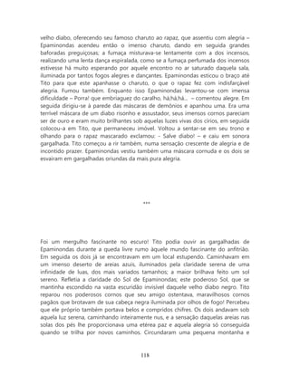 velho diabo, oferecendo seu famoso charuto ao rapaz, que assentiu com alegria –
Epaminondas acendeu então o imenso charuto, dando em seguida grandes
baforadas preguiçosas; a fumaça misturava-se lentamente com a dos incensos,
realizando uma lenta dança espiralada, como se a fumaça perfumada dos incensos
estivesse há muito esperando por aquele encontro no ar saturado daquela sala,
iluminada por tantos fogos alegres e dançantes. Epaminondas esticou o braço até
Tito para que este apanhasse o charuto, o que o rapaz fez com indisfarçável
alegria. Fumou também. Enquanto isso Epaminondas levantou-se com imensa
dificuldade – Porra! que embriaguez do caralho, há,há,há... – comentou alegre. Em
seguida dirigiu-se à parede das máscaras de demônios e apanhou uma. Era uma
terrível máscara de um diabo risonho e assustador, seus imensos cornos pareciam
ser de ouro e eram muito brilhantes sob aquelas luzes vivas dos círios, em seguida
colocou-a em Tito, que permaneceu imóvel. Voltou a sentar-se em seu trono e
olhando para o rapaz mascarado exclamou: - Salve diabo! – e caiu em sonora
gargalhada. Tito começou a rir também, numa sensação crescente de alegria e de
incontido prazer. Epaminondas vestiu também uma máscara cornuda e os dois se
esvaíram em gargalhadas oriundas da mais pura alegria.




                                        ***




Foi um mergulho fascinante no escuro! Tito podia ouvir as gargalhadas de
Epaminondas durante a queda livre rumo àquele mundo fascinante do anfitrião.
Em seguida os dois já se encontravam em um local estupendo. Caminhavam em
um imenso deserto de areias azuis, iluminados pela claridade serena de uma
infinidade de luas, dos mais variados tamanhos; a maior brilhava feito um sol
sereno. Refletia a claridade do Sol de Epaminondas; este poderoso Sol, que se
mantinha escondido na vasta escuridão invisível daquele velho diabo negro. Tito
reparou nos poderosos cornos que seu amigo ostentava, maravilhosos cornos
pagãos que brotavam de sua cabeça negra iluminada por olhos de fogo! Percebeu
que ele próprio também portava belos e compridos chifres. Os dois andavam sob
aquela luz serena, caminhando inteiramente nus, e a sensação daquelas areias nas
solas dos pés lhe proporcionava uma etérea paz e aquela alegria só conseguida
quando se trilha por novos caminhos. Circundaram uma pequena montanha e



                                       118
 