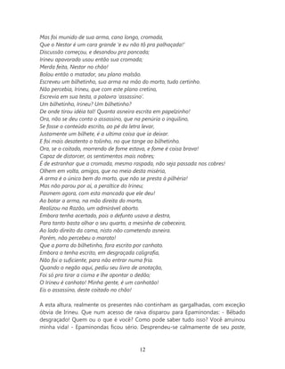 Mas foi munido de sua arma, cano longo, cromada,
Que o Nestor é um cara grande ‘e eu não tô pra palhaçada!’
Discussão começou, e desandou pra pancada;
Irineu apavorado usou então sua cromada;
Merda feita, Nestor no chão!
Bolou então o matador, seu plano malsão.
Escreveu um bilhetinho, sua arma na mão do morto, tudo certinho.
Não percebia, Irineu, que com este plano cretino,
Escrevia em sua testa, a palavra ‘assassino’.
Um bilhetinho, Irineu? Um bilhetinho?
De onde tirou idéia tal! Quanta asneira escrita em papelzinho!
Ora, não se deu conta o assassino, que na penúria o inquilino,
Se fosse o conteúdo escrito, ao pé da letra levar,
Justamente um bilhete, é a ultima coisa que ia deixar.
E foi mais desatento o tolinho, no que tange ao bilhetinho.
Ora, se o coitado, morrendo de fome estava, e fome é coisa brava!
Capaz de distorcer, os sentimentos mais nobres;
É de estranhar que a cromada, mesmo raspada, não seja passada nos cobres!
Olhem em volta, amigos, que no meio desta miséria,
A arma é o único bem do morto, que não se presta à pilhéria!
Mas não parou por aí, a peraltice do Irineu;
Pasmem agora, com esta mancada que ele deu!
Ao botar a arma, na mão direita do morto,
Realizou na Razão, um admirável aborto.
Embora tenha acertado, pois o defunto usava a destra,
Para tanto basta olhar o seu quarto, a mesinha de cabeceira,
Ao lado direito da cama, nisto não cometendo asneira.
Porém, não percebeu o maroto!
Que a porra do bilhetinho, fora escrito por canhoto.
Embora o tenha escrito, em desgraçada caligrafia,
Não foi o suficiente, para não entrar numa fria.
Quando o negão aqui, pediu seu livro de anotação,
Foi só pra tirar a cisma e lhe apontar o dedão;
O Irineu é canhoto! Minha gente, é um canhotão!
Eis o assassino, deste coitado no chão!

A esta altura, realmente os presentes não continham as gargalhadas, com exceção
óbvia de Irineu. Que num acesso de raiva disparou para Epaminondas: - Bêbado
desgraçado! Quem ou o que é você? Como pode saber tudo isso? Você arruinou
minha vida! - Epaminondas ficou sério. Desprendeu-se calmamente de seu poste,



                                       12
 