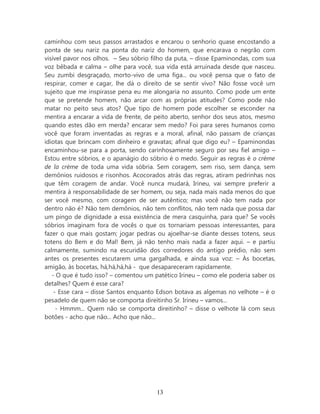 caminhou com seus passos arrastados e encarou o senhorio quase encostando a
ponta de seu nariz na ponta do nariz do homem, que encarava o negrão com
visível pavor nos olhos. – Seu sóbrio filho da puta, – disse Epaminondas, com sua
voz bêbada e calma – olhe para você, sua vida está arruinada desde que nasceu.
Seu zumbi desgraçado, morto-vivo de uma figa... ou você pensa que o fato de
respirar, comer e cagar, lhe dá o direito de se sentir vivo? Não fosse você um
sujeito que me inspirasse pena eu me alongaria no assunto. Como pode um ente
que se pretende homem, não arcar com as próprias atitudes? Como pode não
matar no peito seus atos? Que tipo de homem pode escolher se esconder na
mentira a encarar a vida de frente, de peito aberto, senhor dos seus atos, mesmo
quando estes dão em merda? encarar sem medo? Foi para seres humanos como
você que foram inventadas as regras e a moral, afinal, não passam de crianças
idiotas que brincam com dinheiro e gravatas; afinal que digo eu? – Epaminondas
encaminhou-se para a porta, sendo carinhosamente seguro por seu fiel amigo –
Estou entre sóbrios, e o apanágio do sóbrio é o medo. Seguir as regras é o crème
de la crème de toda uma vida sóbria. Sem coragem, sem riso, sem dança, sem
demônios ruidosos e risonhos. Acocorados atrás das regras, atiram pedrinhas nos
que têm coragem de andar. Você nunca mudará, Irineu, vai sempre preferir a
mentira à responsabilidade de ser homem, ou seja, nada mais nada menos do que
ser você mesmo, com coragem de ser autêntico; mas você não tem nada por
dentro não é? Não tem demônios, não tem conflitos, não tem nada que possa dar
um pingo de dignidade a essa existência de mera casquinha, para que? Se vocês
sóbrios imaginam fora de vocês o que os tornariam pessoas interessantes, para
fazer o que mais gostam; jogar pedras ou ajoelhar-se diante desses totens, seus
totens do Bem e do Mal! Bem, já não tenho mais nada a fazer aqui. – e partiu
calmamente, sumindo na escuridão dos corredores do antigo prédio, não sem
antes os presentes escutarem uma gargalhada, e ainda sua voz: – Às bocetas,
amigão, às bocetas, há,há,há,há - que desapareceram rapidamente.
   - O que é tudo isso? – comentou um patético Irineu – como ele poderia saber os
detalhes? Quem é esse cara?
    - Esse cara – disse Santos enquanto Edson botava as algemas no velhote – é o
pesadelo de quem não se comporta direitinho Sr. Irineu – vamos...
     - Hmmm... Quem não se comporta direitinho? – disse o velhote lá com seus
botões - acho que não... Acho que não...




                                       13
 