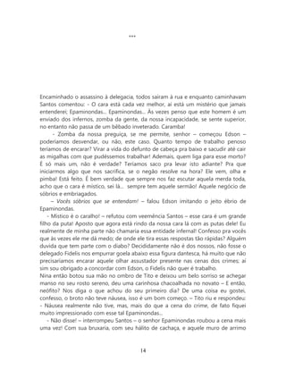 ***




Encaminhado o assassino à delegacia, todos saíram à rua e enquanto caminhavam
Santos comentou: - O cara está cada vez melhor, aí está um mistério que jamais
entenderei; Epaminondas... Epaminondas... Às vezes penso que este homem é um
enviado dos infernos, zomba da gente, da nossa incapacidade, se sente superior,
no entanto não passa de um bêbado inveterado. Caramba!
       - Zomba da nossa preguiça, se me permite, senhor – começou Edson –
poderíamos desvendar, ou não, este caso. Quanto tempo de trabalho penoso
teríamos de encarar? Virar a vida do defunto de cabeça pra baixo e sacudir até cair
as migalhas com que pudéssemos trabalhar! Ademais, quem liga para esse morto?
É só mais um, não é verdade? Teríamos saco pra levar isto adiante? Pra que
iniciarmos algo que nos sacrifica, se o negão resolve na hora? Ele vem, olha e
pimba! Está feito. É bem verdade que sempre nos faz escutar aquela merda toda,
acho que o cara é místico, sei lá... sempre tem aquele sermão! Aquele negócio de
sóbrios e embriagados.
      – Vocês sóbrios que se entendam! – falou Edson imitando o jeito ébrio de
Epaminondas.
    - Místico é o caralho! – refutou com veemência Santos – esse cara é um grande
filho da puta! Aposto que agora está rindo da nossa cara lá com as putas dele! Eu
realmente de minha parte não chamaria essa entidade infernal! Confesso pra vocês
que às vezes ele me dá medo; de onde ele tira essas respostas tão rápidas? Alguém
duvida que tem parte com o diabo? Decididamente não é dos nossos, não fosse o
delegado Fidelis nos empurrar goela abaixo essa figura dantesca, há muito que não
precisaríamos encarar aquele olhar assustador presente nas cenas dos crimes; aí
sim sou obrigado a concordar com Edson, o Fidelis não quer é trabalho.
Nina então botou sua mão no ombro de Tito e deixou um belo sorriso se achegar
manso no seu rosto sereno, deu uma carinhosa chacoalhada no novato – E então,
neófito? Nos diga o que achou do seu primeiro dia? De uma coisa eu gostei,
confesso, o broto não teve náusea, isso é um bom começo. – Tito riu e respondeu:
- Náusea realmente não tive, mas, mais do que a cena do crime, de fato fiquei
muito impressionado com esse tal Epaminondas...
    - Não disse! – interrompeu Santos – o senhor Epaminondas roubou a cena mais
uma vez! Com sua bruxaria, com seu hálito de cachaça, e aquele muro de arrimo



                                         14
 