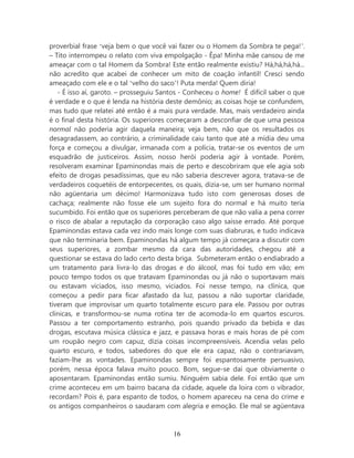 proverbial frase ‘veja bem o que você vai fazer ou o Homem da Sombra te pega!’.
– Tito interrompeu o relato com viva empolgação - Êpa! Minha mãe cansou de me
ameaçar com o tal Homem da Sombra! Este então realmente existiu? Há,há,há,há...
não acredito que acabei de conhecer um mito de coação infantil! Cresci sendo
ameaçado com ele e o tal ‘velho do saco’! Puta merda! Quem diria!
   - É isso aí, garoto. – prosseguiu Santos - Conheceu o home! É difícil saber o que
é verdade e o que é lenda na história deste demônio; as coisas hoje se confundem,
mas tudo que relatei até então é a mais pura verdade. Mas, mais verdadeiro ainda
é o final desta história. Os superiores começaram a desconfiar de que uma pessoa
normal não poderia agir daquela maneira; veja bem, não que os resultados os
desagradassem, ao contrário, a criminalidade caiu tanto que até a mídia deu uma
força e começou a divulgar, irmanada com a polícia, tratar-se os eventos de um
esquadrão de justiceiros. Assim, nosso herói poderia agir à vontade. Porém,
resolveram examinar Epaminondas mais de perto e descobriram que ele agia sob
efeito de drogas pesadíssimas, que eu não saberia descrever agora, tratava-se de
verdadeiros coquetéis de entorpecentes, os quais, dizia-se, um ser humano normal
não agüentaria um décimo! Harmonizava tudo isto com generosas doses de
cachaça; realmente não fosse ele um sujeito fora do normal e há muito teria
sucumbido. Foi então que os superiores perceberam de que não valia a pena correr
o risco de abalar a reputação da corporação caso algo saísse errado. Até porque
Epaminondas estava cada vez indo mais longe com suas diabruras, e tudo indicava
que não terminaria bem. Epaminondas há algum tempo já começara a discutir com
seus superiores, a zombar mesmo da cara das autoridades, chegou até a
questionar se estava do lado certo desta briga. Submeteram então o endiabrado a
um tratamento para livra-lo das drogas e do álcool, mas foi tudo em vão; em
pouco tempo todos os que tratavam Epaminondas ou já não o suportavam mais
ou estavam viciados, isso mesmo, viciados. Foi nesse tempo, na clínica, que
começou a pedir para ficar afastado da luz, passou a não suportar claridade,
tiveram que improvisar um quarto totalmente escuro para ele. Passou por outras
clínicas, e transformou-se numa rotina ter de acomoda-lo em quartos escuros.
Passou a ter comportamento estranho, pois quando privado da bebida e das
drogas, escutava música clássica e jazz, e passava horas e mais horas de pé com
um roupão negro com capuz, dizia coisas incompreensíveis. Acendia velas pelo
quarto escuro, e todos, sabedores do que ele era capaz, não o contrariavam,
faziam-lhe as vontades. Epaminondas sempre foi espantosamente persuasivo,
porém, nessa época falava muito pouco. Bom, segue-se daí que obviamente o
aposentaram. Epaminondas então sumiu. Ninguém sabia dele. Foi então que um
crime aconteceu em um bairro bacana da cidade, aquele da loira com o vibrador,
recordam? Pois é, para espanto de todos, o homem apareceu na cena do crime e
os antigos companheiros o saudaram com alegria e emoção. Ele mal se agüentava



                                        16
 