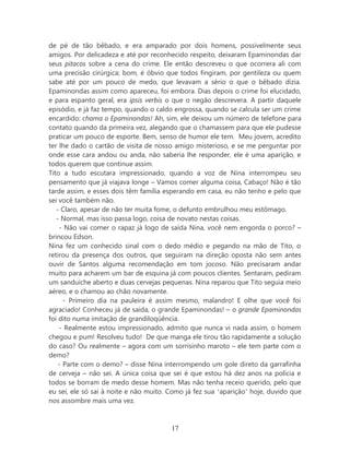 de pé de tão bêbado, e era amparado por dois homens, possivelmente seus
amigos. Por delicadeza e até por reconhecido respeito, deixaram Epaminondas dar
seus pitacos sobre a cena do crime. Ele então descreveu o que ocorrera ali com
uma precisão cirúrgica; bom, é óbvio que todos fingiram, por gentileza ou quem
sabe até por um pouco de medo, que levavam a sério o que o bêbado dizia.
Epaminondas assim como apareceu, foi embora. Dias depois o crime foi elucidado,
e para espanto geral, era ipsis verbis o que o negão descrevera. A partir daquele
episódio, e já faz tempo, quando o caldo engrossa, quando se calcula ser um crime
encardido: chama o Epaminondas! Ah, sim, ele deixou um número de telefone para
contato quando da primeira vez, alegando que o chamassem para que ele pudesse
praticar um pouco de esporte. Bem, senso de humor ele tem. Meu jovem, acredito
ter lhe dado o cartão de visita de nosso amigo misterioso, e se me perguntar por
onde esse cara andou ou anda, não saberia lhe responder, ele é uma aparição, e
todos querem que continue assim.
Tito a tudo escutara impressionado, quando a voz de Nina interrompeu seu
pensamento que já viajava longe – Vamos comer alguma coisa, Cabaço! Não é tão
tarde assim, e esses dois têm família esperando em casa, eu não tenho e pelo que
sei você também não.
   - Claro, apesar de não ter muita fome, o defunto embrulhou meu estômago.
   - Normal, mas isso passa logo, coisa de novato nestas coisas.
    - Não vai comer o rapaz já logo de saída Nina, você nem engorda o porco? –
brincou Edson.
Nina fez um conhecido sinal com o dedo médio e pegando na mão de Tito, o
retirou da presença dos outros, que seguiram na direção oposta não sem antes
ouvir de Santos alguma recomendação em tom jocoso. Não precisaram andar
muito para acharem um bar de esquina já com poucos clientes. Sentaram, pediram
um sanduíche aberto e duas cervejas pequenas. Nina reparou que Tito seguia meio
aéreo, e o chamou ao chão novamente.
      - Primeiro dia na pauleira é assim mesmo, malandro! E olhe que você foi
agraciado! Conheceu já de saída, o grande Epaminondas! – o grande Epaminondas
foi dito numa imitação de grandiloqüência.
    - Realmente estou impressionado, admito que nunca vi nada assim, o homem
chegou e pum! Resolveu tudo! De que manga ele tirou tão rapidamente a solução
do caso? Ou realmente – agora com um sorrisinho maroto – ele tem parte com o
demo?
    - Parte com o demo? – disse Nina interrompendo um gole direto da garrafinha
de cerveja – não sei. A única coisa que sei é que estou há dez anos na polícia e
todos se borram de medo desse homem. Mas não tenha receio querido, pelo que
eu sei, ele só sai à noite e não muito. Como já fez sua ‘aparição’ hoje, duvido que
nos assombre mais uma vez.



                                        17
 