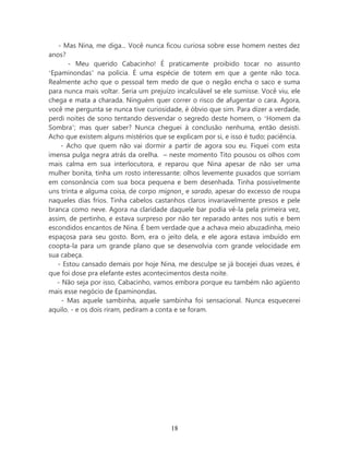 - Mas Nina, me diga... Você nunca ficou curiosa sobre esse homem nestes dez
anos?
       - Meu querido Cabacinho! É praticamente proibido tocar no assunto
‘Epaminondas’ na polícia. É uma espécie de totem em que a gente não toca.
Realmente acho que o pessoal tem medo de que o negão encha o saco e suma
para nunca mais voltar. Seria um prejuízo incalculável se ele sumisse. Você viu, ele
chega e mata a charada. Ninguém quer correr o risco de afugentar o cara. Agora,
você me pergunta se nunca tive curiosidade, é óbvio que sim. Para dizer a verdade,
perdi noites de sono tentando desvendar o segredo deste homem, o ‘Homem da
Sombra’; mas quer saber? Nunca cheguei à conclusão nenhuma, então desisti.
Acho que existem alguns mistérios que se explicam por si, e isso é tudo; paciência.
    - Acho que quem não vai dormir a partir de agora sou eu. Fiquei com esta
imensa pulga negra atrás da orelha. – neste momento Tito pousou os olhos com
mais calma em sua interlocutora, e reparou que Nina apesar de não ser uma
mulher bonita, tinha um rosto interessante: olhos levemente puxados que sorriam
em consonância com sua boca pequena e bem desenhada. Tinha possivelmente
uns trinta e alguma coisa, de corpo mignon e sarado, apesar do excesso de roupa
naqueles dias frios. Tinha cabelos castanhos claros invariavelmente presos e pele
branca como neve. Agora na claridade daquele bar podia vê-la pela primeira vez,
assim, de pertinho, e estava surpreso por não ter reparado antes nos sutis e bem
escondidos encantos de Nina. É bem verdade que a achava meio abuzadinha, meio
espaçosa para seu gosto. Bom, era o jeito dela, e ele agora estava imbuído em
coopta-la para um grande plano que se desenvolvia com grande velocidade em
sua cabeça.
   - Estou cansado demais por hoje Nina, me desculpe se já bocejei duas vezes, é
que foi dose pra elefante estes acontecimentos desta noite.
   - Não seja por isso, Cabacinho, vamos embora porque eu também não agüento
mais esse negócio de Epaminondas.
     - Mas aquele sambinha, aquele sambinha foi sensacional. Nunca esquecerei
aquilo. - e os dois riram, pediram a conta e se foram.




                                        18
 